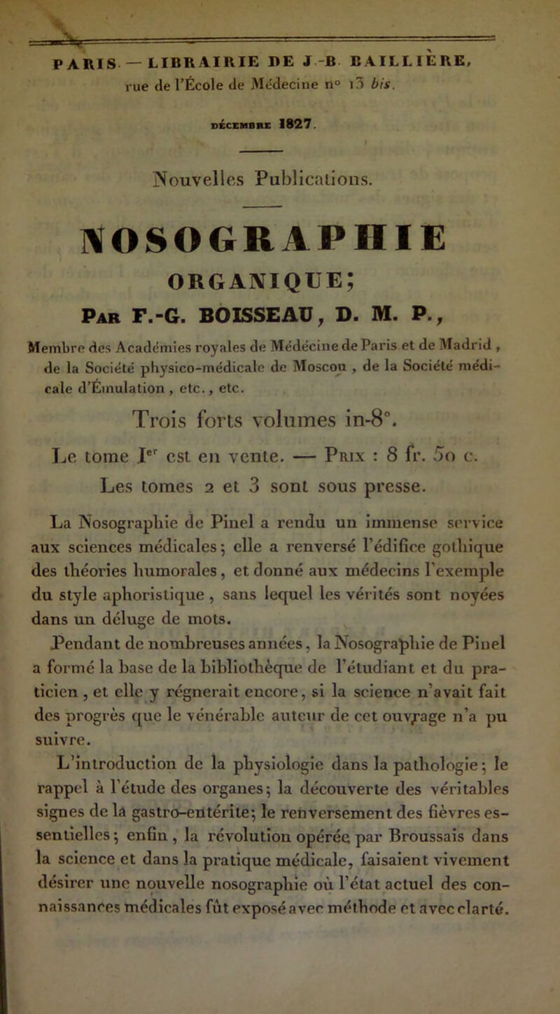 PARIS —LIBRAIRIE I>E J-B BAILLIERE, rue (le l’École de Médecine n° i3 bis. DÉCEMBKE 1827. Nouvelles Publicalions. l^OSOGRAPHIE organique; Par F.-g. BOISSEAU, D. M. P., Membre des Académies royales de Médecine de Paris et de Madrid , de la Société physico-médicale de Moscou , de la Société médi- cale d’Émulation , etc., etc. Trois forts volumes in-8°. Le tome T' est en vente. — Prix : 8 fr. c. Les tomes 2 et 3 sont sous presse. La Nosograpliie de Piuel a rendu un immense service aux sciences médicales; elle a renversé l’édifice gothique des théories humorales, et donné aux médecins l’exemple du style aphoristique , sans lequel les vérités sont noyées dans un déluge de mots. Pendant de nombreuses années, la Nosographie de Piuel a formé la base de la bibliothèque de l’étudiant et du pra- ticien , et elle y régnerait encore, si la science n’avait fait des progrès que le vénérable auteur de cet ouvrage n’a pu suivre. L’introduction de la physiologie dans la pathologie ; le rappel à l’étude des organes; la découverte des véritables signes de la gastro-entérite; le renversement des fièvres es- sentielles; enfin, la révolution opérée par Broussais dans la science et dans la pratique médicale, faisaient vivement désirer une nouvelle nosographie où l’état actuel des con- naissances médicales fût exposé avec méthode et avec clarté.