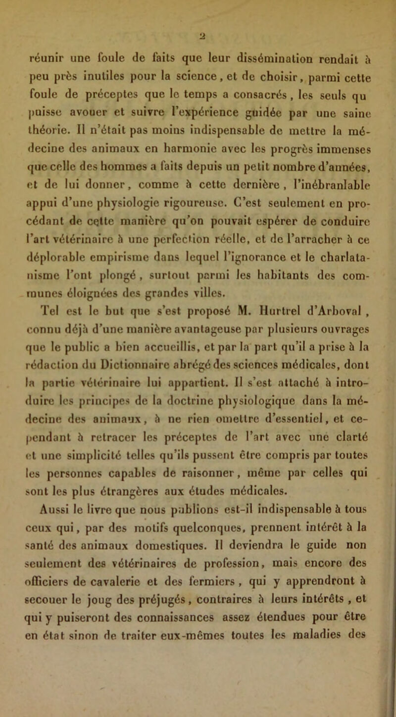 réunir une foule de faits que leur dissémination rendait 5 peu près inutiles pour la science, et de choisir, parmi cette foule de préceptes que le temps a consacrés , les seuls qu puisse avouer et suivre l’expérience guidée par une saine théorie. 11 n’était pas moins indispensable de mettre la mé- decine des animaux en harmonie avec les progrès immenses que celle des hommes a faits depuis un petit nombre d’années, et de lui donner, comme à cette dernière, l’inébranlable appui d’une physiologie rigoureuse. C’est seulement en pro- cédant de celte manière qu’on pouvait espérer de conduire l’art vétérinaire h une perfection réelle, et de l’arracher à ce déplorable empirisme dans lequel l’ignorance et le charlata- nisme l’ont plongé , surtout parmi les habitants des com- munes éloignées des grandes villes. Tel est le but que s’est proposé M. Hurlrel d’Arboval , connu déjà d’une manière avantageuse par plusieurs ouvrages que le public a bien accueillis, et par la part qu’il a prise à la rédaction du Dictionnaire abrégé des sciences médicales, dont la partie vétérinaire lui appartient. 11 s’est attaché à intro- duire les principes de la doctrine physiologique dans la mé- decine des animaux, à ne rien omettre d’essentiel, et ce- pendant à retracer les préceptes de l’art avec une clarté et une simplicité telles qu’ils pussent être compris par toutes les personnes capables de raisonner, même par celles qui sont les plus étrangères aux études médicales. Aussi le livre que nous publions est-il indispensable à tous ceux qui, par des motifs quelconques, prennent intérêt à la santé des animaux domestiques. Il deviendra le guide non seulement des vétérinaires de profession, mais encore des officiers de cavalerie et des fermiers , qui y apprendront à secouer le joug des préjugés, contraires à leurs intérêts , et qui y puiseront des connaissances assez étendues pour être en état sinon de traiter eux-mêmes toutes les maladies des