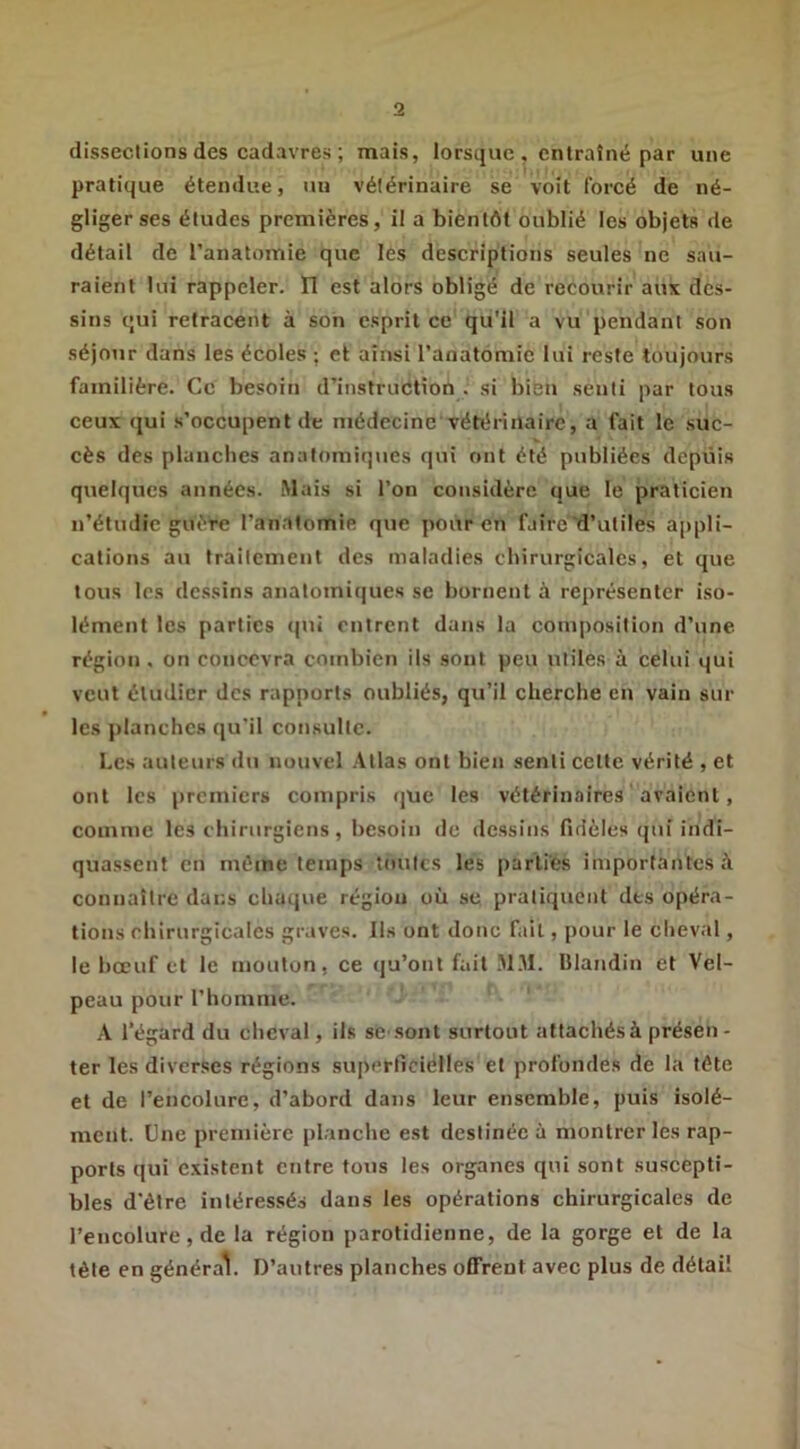 dissections des cadavres ; mais, lorsque , entraîné par une pratique étendue, uu vétérinaire se voit forcé de né- gliger ses études premières, il a bientôt oublié les objets de détail de l’anatomie que les descriptions seules ne sau- raient lui rappeler. Ï1 est alors obligé de recourir aux des- sins qui retracent à son esprit ce qu'il a vu pendant son séjour dans les écoles ; et ainsi l’anatomie lui reste toujours familière. Ce besoin d’instruction . si bien senti par tous ceux qui s’occupent de médecine vétérinaire, a fait le suc- cès des planclies anatomiques qui ont été publiées depuis quelques années. .Mais si l’on considère que le praticien n’étudie guère l’anatomie que pour en faire d’utiles appli- cations au traitement des maladies chirurgicales, et que tous les dessins anatomiques se bornent à représenter iso- lément les parties qui entrent dans la composition d’une région , on concevra combien ils sont peu utiles à celui qui veut étudier des rapports oubliés, qu’il cherche en vain sur les ))lanchcs qu'il consulte. Les auteurs du nouvel .\llas ont bien senti cette vérité , et ont les premiers compris (|ue les vétérinaires avaient, comme les chirurgiens, besoin de dessins fidèles (jui indi- quassent en même temps toutes les parties importantes à connaître dans chaque région où sc pratiquent des opéra- tions chirurgicales graves. Ils ont donc fait, pour le clieval, le boeuf et le mouton, ce qu’ont fait .M.M. Blandin et Vel- peau pour l’homme. A l’égard du cheval, ils se .sont surtout attachés à présen - ter les diverses régions superficièlles et profondes de la tête et de l’encolure, d’abord dans leur ensemble, puis isolé- ment. Une première [)lanche est destinée à montrer les rap- ports qui existent entre tous les organes qui sont suscepti- bles d'étre intéressés dans les opérations chirurgicales de l’encolure, de la région parotidienne, de la gorge et de la tête en général. D’autres planches offrent avec plus de détail