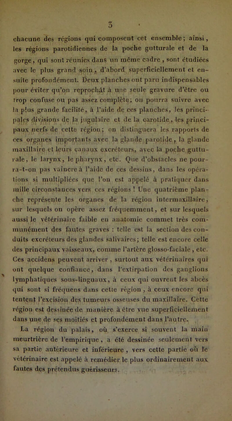 5 cliacune des récrions qui composent cet ensemble; ainsi, les régions parotidiennes de la poche gutturale et de la gorge, qui sont réunies dans un même cadre, sont étudiées avec le plus grand soin, d’abord superficiellement et en- suite profondément. Deux planches ont paru indispensables pour éviter qu’on reprochât à une seule gravure d’ètre ou trop confuse ou pas assez complète; on pourra suivre avec la plus grande facilité, à l’aide de ces planches, les princi- pales divisions de la jugulaire et de la carotide, les princi- |jaux nerfs de cette région; on distinguera les rapports de ces organes importants avec la glande parotide, la glande maxillaire et leurs canaux excréteurs, avec la poche guttu- rale, le larynx, le pharynx, etc. Que d’obstacles ne pour- ra-l-on pas vaincre à l’aide de ces dessins, dans les opéia- tions si multipliées que l’on est appelé à pratitiuer dans mille circonstances vers ces réglons ! Une quatrième plan- che représente les organes de la région intermaxillaire, sur lesquels on opère assez fréquemment, et sur lesquels aussi le vétérinaire faible en anatomie commet très com- munément des fautes graves : telle est la section des con- duits excréteurs des glandes salivaires; telle est encore celle des principaux vaisseaux, comme l’artère glosso-faciale, etc. Ces accidens peuvent arriver, surtout aux vétérinaires qui ont quelque confiance, dans l'extirpation des ganglions lymphatiques sous-linguaux, à ceux qui ouvrent les abcès qui sont si fréquens dans cette région, à ceux encore qui tentent l’excision des tumeurs osseuses du maxillaire. Cette région est dessinée de manière à être vue superficiellement dans une de ses moitiés et profondément dans l’autre. La région du palais, où s’exerce si souvent la main meurtrière de l’empirique, a été dessinée seulement vers sa partie antérieure et inférieure , vers cette partie où le vétérinaire est appelé à remédier le plus ordinairement aux fautes des prétendus guérisseurs.