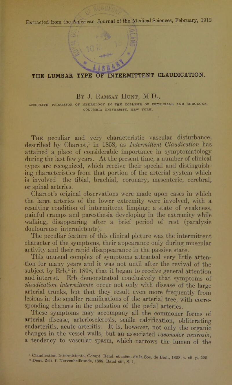 Extracted from the American Journal of the Medical Sciences, February, 1912 By J. Ramsay Hunt, M.D., ASSOCIATE PROFESSOR OF NEUROLOGY IN THE COLLEGE OF PHYSICIANS AND SURGEONS, COLUMBIA UNIVERSITY, NEW YORK. The peculiar and very characteristic vascular disturbance, described by Charcot,1 in 1858, as Intermittent Claudication has attained a place of considerable importance in symptomatology during the last few years. At the present time, a number of clinical types are recognized, which receive their special and distinguish- ing characteristics from that portion of the arterial system which is involved—the tibial, brachial, coronary, mesenteric, cerebral, or spinal arteries. Charcot’s original observations were made upon cases in which the large arteries of the lower extremity were involved, with a resulting condition of intermittent limping; a state of weakness, painful cramps and paresthesia developing in the extremity while walking, disappearing after a brief period of rest (paralvsie douloureuse intermittente). The peculiar feature of this clinical picture was the intermittent character of the symptoms, their appearance only during muscular activity and their rapid disappearance in the passive state. This unusual complex of symptoms attracted very little atten- tion for many years and it was not until after the revival of the subject by Erb,2 in 1898, that it began to receive general attention and interest. Erb demonstrated conclusively that symptoms of claudication intermittente occur not only with disease of the large arterial trunks, but that they result even more frequently from lesions in the smaller ramifications of the arterial tree, with corre- sponding changes in the pulsation of the pedal arteries. These symptoms may accompany all the commoner forms of arterial disease, arteriosclerosis, senile calcification, obliterating endarteritis, acute arteritis. It is, however, not only the organic changes in the vessel walls, but an associated '< asomotor neurosis, a tendency to vascular spasm, which narrows the lumen of the 1 Claudication Intermittente, Compt. Rend, et m6m. de la Soc. de Biol., 1858, t. xii, p. 225.