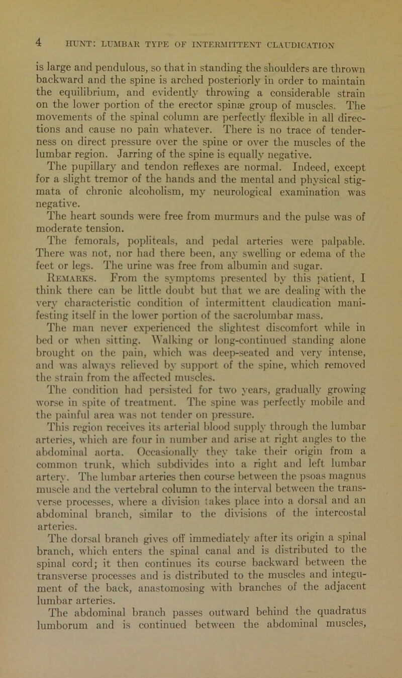 is large and pendulous, so that in standing the shoulders are thrown backward and the spine is arched posteriorly in order to maintain the equilibrium, and evidently throwing a considerable strain on the lower portion of the erector spime group of muscles. The movements of the spinal column are perfectly flexible in all direc- tions and cause no pain whatever. There is no trace of tender- ness on direct pressure over the spine or over the muscles of the lumbar region. Jarring of the spine is equally negative. The pupillary and tendon reflexes are normal. Indeed, except for a slight tremor of the hands and the mental and physical stig- mata of chronic alcoholism, my neurological examination was negative. The heart sounds were free from murmurs and the pulse was of moderate tension. The femorals, popliteals, and pedal arteries were palpable. There was not, nor had there been, any swelling or edema of the feet or legs. The urine was free from albumin and sugar. Remarks. From the symptoms presented by this patient, I think there can be little doubt but that we are dealing with the very characteristic condition of intermittent claudication mani- festing itself in the lower portion of the sacrolumbar mass. The man never experienced the slightest discomfort while in bed or when sitting. Walking or long-continued standing alone brought on the pain, which was deep-seated and very intense, and was always relieved by support of the spine, which removed the strain from the affected muscles. The condition had persisted for two years, gradually growing worse in spite of treatment. The spine was perfectly mobile and the painful area was not tender on pressure. This region receives its arterial blood supply through the lumbar arteries, which are four in number and arise at right angles to the abdominal aorta. Occasionally they take their origin from a common trunk, which subdivides into a right and left lumbar artery. The lumbar arteries then course between the psoas magnus muscle and the vertebral column to the interval between the trans- verse processes, where a division takes place into a dorsal and an abdominal branch, similar to the divisions of the intercostal arteries. The dorsal branch gives off immediately after its origin a spinal branch, which enters the spinal canal and is distributed to the spinal cord; it then continues its course backward between the transverse processes and is distributed to the muscles and integu- ment of the back, anastomosing with branches of the adjacent lumbar arteries. The abdominal branch passes outward behind the quadratus lumborum and is continued between the abdominal muscles,