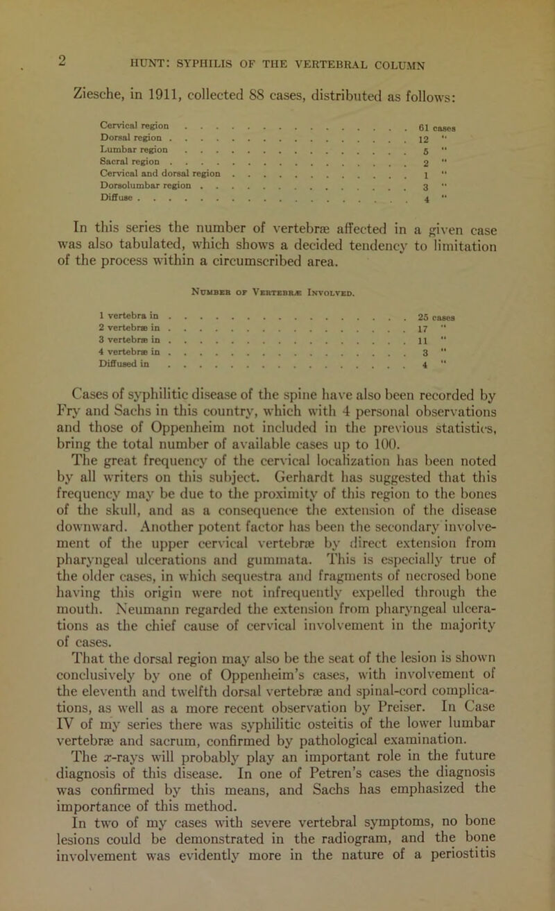 Ziesche, in 1911, collected 88 cases, distributed as follows: Cervical region cases Dorsal region 12 “ Lumbar region 5 '* Sacral region 2 ** Cervical and dorsal region 1 '* Dorsolumbar region 3 '* Diffuse 4 ** In this series the number of vertebne affected in a given case was also tabulated, which shows a decided tendency to limitation of the process within a circumscribed area. Nuubeb ot Vertebils: Involved. 1 vertebrE in 2 vertebne in 3 vertebne in 4 vertebne in Diffueed in 25 rases 17 •• 11 “ 3 “ 4 ■* Cases of syphilitic disease of the spine have also been recorded by Fry and Sachs in this country, which with 4 personal observations and those of Oppenheim not included in the previous statistics, bring the total number of available cases up to 100. The great frequency of the cervical localization has been noted by all writers on this subject. Gerhardt has suggested that this frequency may be due to tlie proximity of this region to the bones of the skull, and as a consequence the e.xtension of the disease downward. Another potent factor has been the secondary involve- ment of the upper c'ervical vertebne by direct extension from pharyngeal ulcerations and gummata. This is especially true of the older cases, in which sequestra and fragments of necrosed bone having this origin were not infrequently expelled through the mouth. Neumann regarded the extension from pharyngeal ulcera- tions as the chief cause of cervical involvement in the majority of cases. That tlie dorsal region may also be the seat of the lesion is shown conclusively by one of Oppenheim’s cases, with involvement of tlie eleventh and twelfth dorsal vertebrae and spinal-cord complica- tions, as well as a more recent observation by Preiser. In Case IV of my series there was syphilitic osteitis of the lower lumbar vertebrae and sacrum, confirmed by pathological examination. The x-rays will probably play an important role in the future diagnosis of this disease. In one of Petren’s cases the diagnosis was confirmed by this means, and Sachs has emphasized the importance of tliis method. In two of my cases with severe vertebral symptoms, no bone lesions could be demonstrated in the radiogram, and the bone involvement was evidently more in the nature of a periostitis