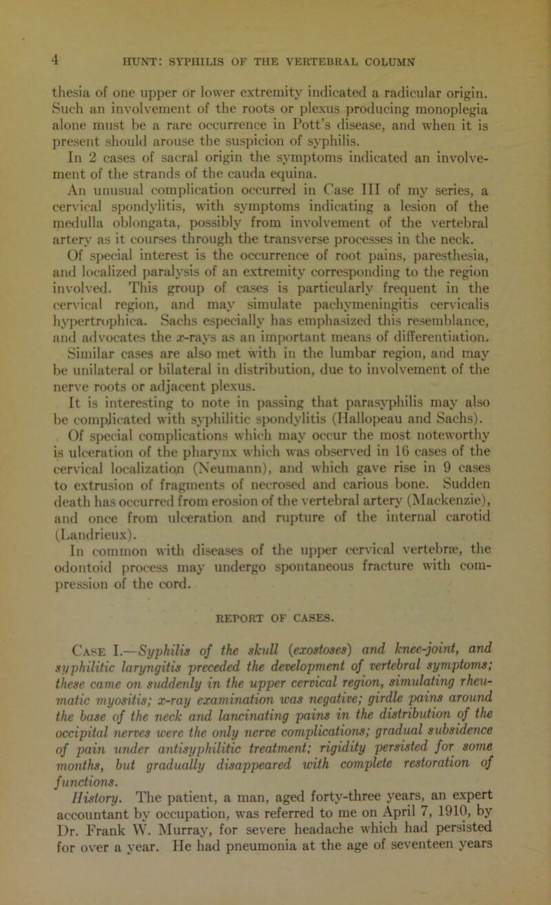 tliesia of one upper or lower extremity indicated a radicular origin. Such an involvement of the roots or plexus producing monoplegia alone must he a rare occurrence in Pott’s disease, and when it is present should arouse the suspicion of syphilis. In 2 cases of sacral origin the symptoms indicated an involve- ment of the strands of the cauda equina. An unusual complication occurred in Case III of my series, a cervical spondylitis, with symptoms indicating a lesion of the medulla oblongata, possibly from involvement of the vertebral artery as it courses through the transverse processes in the neck. Of special interest is tlie occurrence of root pains, paresthesia, and localized paralysis of an extremity corresponding to the region involved. This group of cases is particularly frequent in the cervical region, and may simulate pachymeningitis cervicalis hyi)ertrophica. Sachs especially has emphasized this resemblance, and advocates the a:-rays as an important means of differentiation. Similar cases are also met with in the lumbar region, and may he unilateral or bilateral in distribution, due to involvement of the nerve roots or adjacent plexus. It is interesting to note in passing that parasyphilis may also be complicated with syphilitic spondylitis (Hallopeau and Sachs). Of special complications which may occur the most noteworthy is ulceration of the pharynx which was observed in IG cases of the cervical localization (Neumann), and which gave rise in 9 cases to extrusion of fragments of necrosetl and carious bone. Sudden death has occurred from erosion of the vertebral artery (Mackenzie), and once from ulceration and ru])ture of the internal carotid (Landrieux). In common with diseases of the upper cervical verteljne, the odontoid process may undergo spontaneous fracture with com- pression of the cord. REPORT OF CASES. Case I.—Syphilis of the skull {exostoses) and knee-joint, and syphilitic laryngitis preceded the development of vertebral symptoms; these came on suddenly in the upper cervical region, simulating rheu- matic myositis; x-ray examination was negative; girdle pains around the base of the neck and lancinating pains in the distribution of the occipital nerves were the only nerve complications; gradual subsidence of pain under antisyphilitic treatment; rigidity persisted for some months, but gradually disappeared with complete restoration of functions. History. The patient, a man, aged forty-three years, an expert accountant by occupation, was referred to me on April 7, 1910, by Dr. Frank W. Murray, for severe headache which had persisted for over a year. He had pneumonia at the age of seventeen years