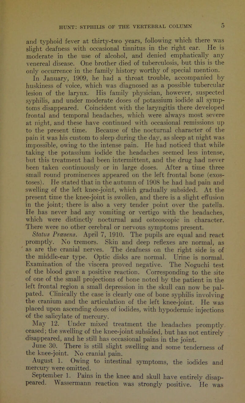 and tj'phoid fever at thirty-two years, following which there was slight deafness with occasional tinnitus in the right ear. He is moderate in the use of alcohol, and denied emphatically any venereal disease. One brother died of tuberculosis, but this is the only occurrence in the family history worthy of special mention. In January, 1909, he had a throat trouble, accompanied by huskiness of voice, which was diagnosed as a possible tubercular lesion of the larynx. His family physician, however, suspected syphilis, and under moderate doses of potassium iodide all symp- toms disappeared. Coincident with the laryngitis tliere developed frontal and temporal headaches, which were always most severe at night, and these have continued with occasional remissions up to the present time. Because of the nocturnal character of the pain it was his custom to sleep during the day, as sleep at night was impossible, owing to the intense pain. He had noticed that while taking the potassium iodide the headaches seemed less intense, but this treatment had been intermittent, and the drug had never been taken continuously or in large doses. After a time three small round prominences appeared on the left frontal bone (exos- toses). He stated that in the autumn of 1908 he had had pain and swelling of the left knee-joint, which gradually subsided. At the present time the knee-joint is swollen, and there is a slight efl'usion in the joint; there is also a very tender point over the patella. He has never had any vomiting or vertigo with the headaches, which were distinctly nocturnal and osteoscopic in character. There were no other cerebral or nervous symptoms present. Statvs Praesens. April 7, 1910. The pupils are equal and react promptly. No tremors. Skin and deep reflexes are normal, as ' as are the cranial nerves. The deafness on the right side is of the middle-ear type. Optic disks are normal. Urine is normal. Examination of the viscera proved negative. The Noguchi test of the blood gave a positive reaction. Corresponding to the site of one of the small projections of bone noted by the patient in the left frontal region a small depression in the skull can now be pal- pated. Clinically the case is clearly one of bone syphilis involving the cranium and the articulation of the left knee-joint. He was placed upon ascending doses of iodides, with hypodermic injections of the salicylate of mercury. IMay 12. Under mixed treatment the headaches promptly ceased; the swelling of the knee-joint subsided, but has not entirely disappeared, and he still has occasional pains in the joint. June 3U. There is still slight swelling and some tenderness of the knee-joint. No cranial pain. August 1. Owing to intestinal symptoms, the iodides and mercury were omitted. September 1. Pains in the knee and skull have entirely disap- peared. Wassermann reaction was strongly positive. He was