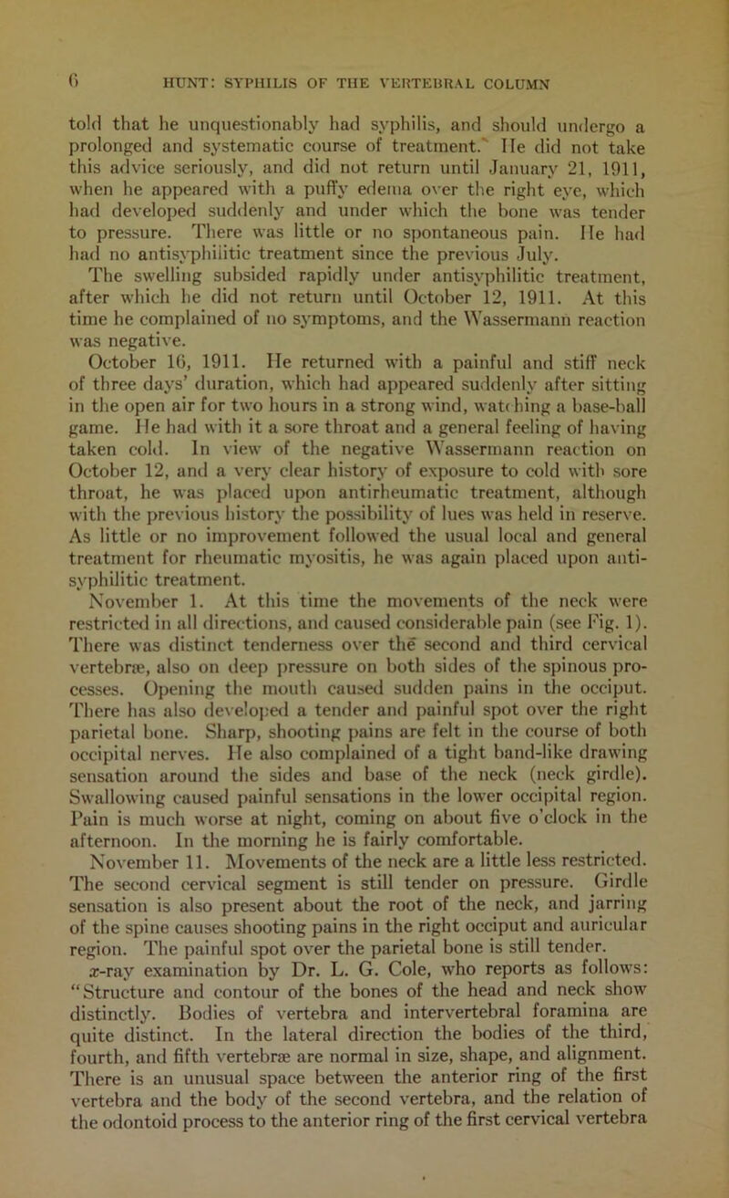 told that he unquestionably had syphilis, and should undergo a prolonged and systematic course of treatment.' He did not take this advice seriously, and did not return until January 21, 1911, when he appeared with a puffy edema over the right eye, which had developed suddenly and under which the bone was tender to pressure. There was little or no spontaneous pain. lie had had no antisyphiiitic treatment since the previous July. The swelling subsided rapidly unrler antisyphiiitic treatment, after which he did not return until October 12, 1911. At this time he complained of no symptoms, and the Wassermann reaction was negative. October 10, 1911. lie returned with a painful and stiff neck of three days’ duration, which had appeared suddenly after sitting in the open air for two hours in a strong wind, watdiing a base-ball game. He had with it a sore throat and a general feeling of having taken cold. In view of the negative Wassermann reaction on October 12, and a very clear history of exposure to cold with sore throat, he was placed upon antirheumatic treatment, although with the previous history the possibility of lues was held in reserve. As little or no improvement followed the usual local and general treatment for rheumatic myositis, he was again placed upon anti- syphiiitic treatment. November 1. At this time the movements of the neck were restricted in all directions, and caused considerable pain (see Fig. 1). There was distinct tenderness over the second and third cervical vertebne, also on deep pressure on both sides of the spinous pro- cesses. Opening the mouth caused sufiden pains in the occiput. There has also develoj;e<l a tender and painful spot over the right parietal bone. Sharp, shooting pains are felt in the course of both occipital nerves. He also complained of a tight band-like drawing sensation around the sides and ba.se of the neck (neck girdle). Swallowing caused painful sensations in the lower occipital region. Pain is much worse at night, coming on about five o’clock in the afternoon. In tlie morning he is fairly comfortable. November 11. Movements of tlie neck are a little less restricted. The second cervical segment is still tender on pressure. Girdle sensation is also present about the root of the neck, and jarring of the spine causes shooting pains in the right occiput and auricular region. The painful spot over the parietal bone is still tender. x-ray examination by Dr, L. G. Cole, who reports as follows: “Structure and contour of the bones of the head and neck show distinctly. Bodies of vertebra and interv^ertebral foramina are quite distinct. In the lateral direction the bodies of the third, fourth, and fifth vertebne are normal in size, shape, and alignment. There is an unusual space between the anterior ring of the first vertebra and the body of the second vertebra, and the relation of the odontoid process to the anterior ring of the first cervical vertebra