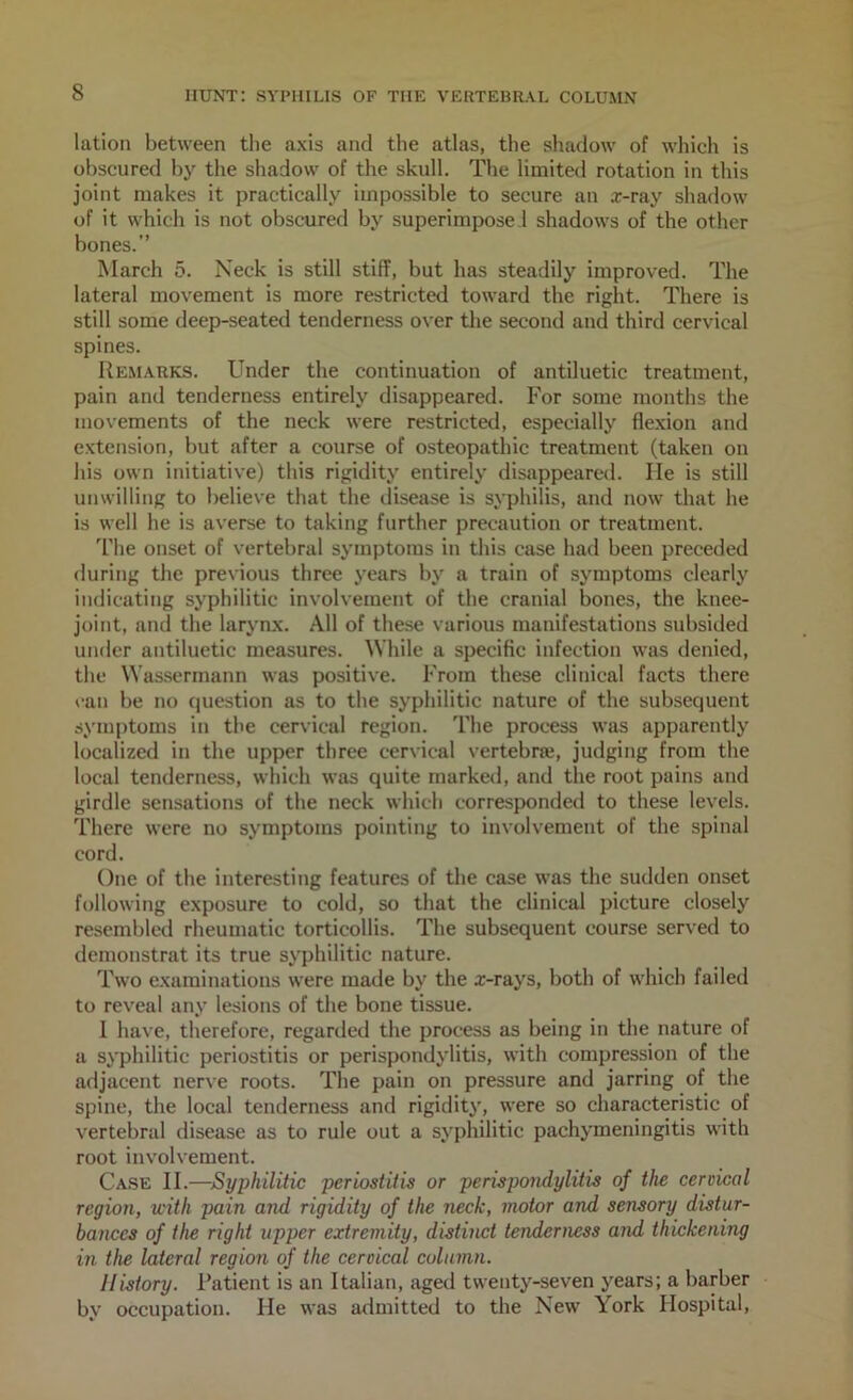 lation between the axis and the atlas, the shadow of which is obscured by the shadow of the skull. The limited rotation in this joint makes it practically impossible to secure an x-ray shadow of it which is not obscured by superimpose 1 shadows of the other bones. March 5. Neck is still stiff, but has steadily improved. The lateral movement is more restricted toward the right. There is still some deep-seated tenderness over the second and third cervical spines. Remarks. Under the continuation of antiluetic treatment, pain and tenderness entirely disappeared. For some months the movements of the neck were restricted, especially flexion and extension, but after a course of osteopathic treatment (taken on his own initiative) this rigidity entirely disappeared. He is still unwilling to believe that the disease is syphilis, and now that he is well he is averse to taking further precaution or treatment. The onset of vertebral symptoms in this case had been preceded <luring the previous three years by a train of symptoms clearly indicating syphilitic involvement of the cranial bones, the knee- joint, and the larynx. All of these various manifestations subsided under antiluetic measures. While a specific infection was denied, the Wassermann was positive. From these clinical facts there van be no question as to the syphilitic nature of the subsequent symptoms in the cervical region. The process was apparently localized in the upper three cervical vertebra;, judging from the local tenderness, which was quite marked, and the root pains and girdle sensations of the neck which corresponded to these levels. There were no symptoms pointing to involvement of the spinal cord. One of the interesting features of the case was the sudden onset following exposure to cold, so that the clinical picture closely resembled rheumatic torticollis. The subsequent course served to demonstrat its true syphilitic nature. Two examinations were made by the x-rays, both of which failed to reveal any lesions of the bone tissue. 1 have, therefore, regarded the process as being in the nature of a syphilitic periostitis or perispondylitis, with compression of the adjacent nerve roots. The pain on pressure and jarring of the spine, the local tenderness and rigidity, were so characteristic of vertebral disease as to rule out a syphilitic pachymeningitis with root involvement. Ca.se II.—Syphilitic periostitis or perispoi^ylitis of the cervical region, with pain and rigidity of the neck, motor and sensory distur- bances of the right upper extremity, distinct tenderness and thickening in the lateral region of the cervical column. History. Patient is an Italian, aged twenty-seven years; a barber by occupation. He was admitted to the New York Hospital,