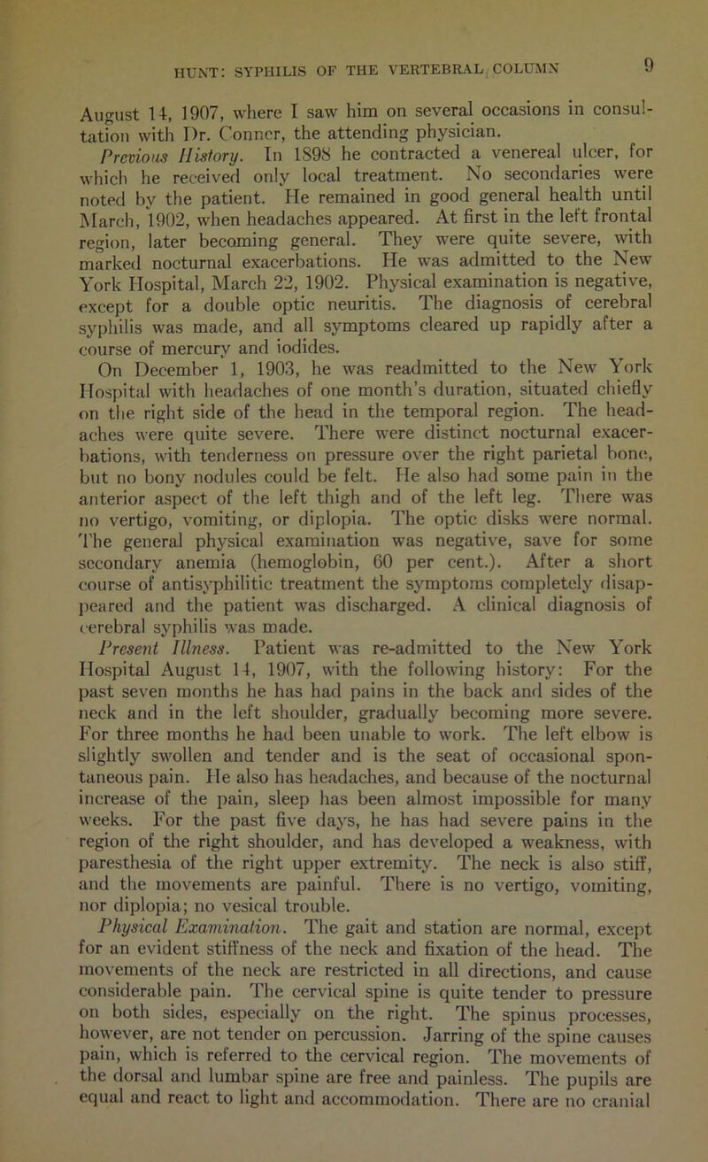 August U, 1907, where I saw him on several occasions in consul- tatmu with Dr. Conner, the attending physician. Previous IILifory. In 1898 he contracted a venereal ulcer, for which he received only local treatment. No secondaries were noted by the patient. He remained in good general health until hlarch, 1902, when headaches appeared. At first in the left frontal region, later becoming general. They were quite severe, with marked nocturnal exacerbations. He w^as admitted to the New York Hospital, March 22, 1902. Physical examination is negative, except for a double optic neuritis. The diagnosis of cerebral syphilis was made, and all symptoms cleared up rapidly after a course of mercury and iodides. On December 1, 1903, he was readmitted to the New York Hospital with headaches of one month’s duration, situated chiefly on the right side of the head in the temporal region. The head- aches were quite severe. There were distinct nocturnal exacer- bations, with tenderness on pressure over the right parietal bone, but no bony nodules could be felt. He also had some pain in the anterior aspect of the left thigh and of the left leg. There was no vertigo, vomiting, or diplopia. The optic disks were normal. 'I'he general physical examination was negative, save for some secondary anemia (hemoglobin, 60 per cent.). After a short course of antisyphilitic treatment the symptoms completely disap- peared and the patient was discharged. A clinical diagnosis of cerebral syphilis was made. Present Illness. Patient was re-admitted to the New York Hospital August 14, 1907, wdth the following history: For the past seven months he has had pains in the back and sides of the neck and in the left shoulder, gradually becoming more severe. For three months he had been unable to work. The left elbow is slightly swollen and tender and is the seat of occasional spon- taneous pain. He also has headaches, and because of the nocturnal increase of the pain, sleep has been almost impossible for many weeks. For the past five days, he has had severe pains in the region of tlie right shoulder, and has developed a weakness, with paresthesia of the right upper extremity. The neck is also stiff, and the movements are painful. There is no vertigo, vomiting, nor diplopia; no vesical trouble. Physical Examination. The gait and station are normal, except for an evident stiffness of the neck and fixation of the head. The movements of the neck are restricted in all directions, and cause considerable pain. The cervical spine is quite tender to pressure on both sides, especially on the right. The spinus processes, however, are not tender on percussion. Jarring of the spine causes pain, which is referred to the cervical region. The movements of the dorsal and lumbar spine are free and painless. The pupils are equal and react to light and accommodation. There are no crani,al