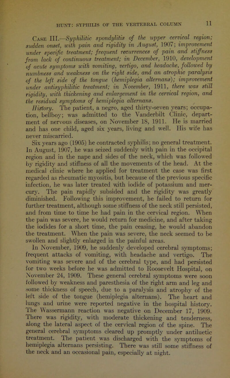 Case III.—Syphilitic spondylitis of the upper cervical region; sudden onset, with pain and rigidity in August, 1907; improvement under specific treatment; frequent recurrences of pain and stiffness from lack of continuous treatment; in December, 1910, development of acute symptoms with vomiting, vertigo, and headache, followed by numbness and weakness on the right side, and an atrophic paralysis of the left side of the tongue {hemiplegia alternans); improvement under antisyphilitic treatment; in November, 1911, there was still rigidity, loith thickening and enlargement in the cervical region, and the re^ual symptoms of hemiplegia alternans. Hidory. The patient, a negro, aged thirty-seven years; occupa- tion, bellboy; was admitted to the Vanderbilt Clinic, depart- ment of nervous diseases, on November 18, 1911. He is married and has one child, aged six years, living and well. His wife has never miscarried. Six years ago (1905) he contracted syphilis; no general treatment. In August, 1907, he was seized suddenly with pain in the occipital region and in the nape and sides of the neck, which was followed by rigidity and stiffness of all the movements of the head. At the medical clinic where he applied for treatment the case was first regarded as rheumatic myositis, but because of the previous specific infection, he was later treated with iodide of potassium and mer- cury. The pain rapidly subsided and the rigidity was greatly diminished. Following this improvement, he failed to return for further treatment, although some stiffness of the neck still persisted, and from time to time he had pain in the cervical region. When the pain was severe, he would return for medicine, and after taking the iodides for a short time, the pain ceasing, he would abandon the treatment. When the pain was severe, the neck seemed to be swollen and slightly enlarged in the painful areas. In November, 1909, he suddenly developed cerebral symptoms; frequent attacks of vomiting, with headache and vertigo. The vomiting was severe and of the cerebral tjqie, and had persisted for two weeks before he was admitted to Roosevelt Hospital, on .Xovember 24, 1909. These general cerebral symptoms were soon followed by weakness and paresthesia of the right arm and leg and some thickness of speech, due to a paralysis and atrophy of the left side of the tongue (hemiplegia alternans). The heart and lungs and urine were reported negative in the hospital history. The Wassermann reaction was negative on December 17, 1909. There was rigidity, with moderate thickening and tenderness, along the lateral aspect of the cervical region of the spine. The general cerebral symptoms cleared up promptly under antiluetic treatment. The patient was discharged with the symptoms of hemiplegia alternans persisting. There was still some stiffness of the neck and an occasional pain, especially at night.