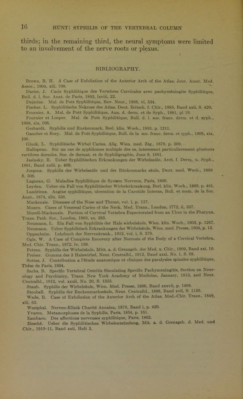 If) thirds; in the remaining third, the neural symptoms were limited to an involvement of the nerve roots or plexus. \ BIBLIOGRAPHY. Brown. H. H. A Case of Exfoliation of the Anterior Arch of the Atlas, Jour. Amer. Med. Assoc., 1904, xlii, 708. '' Daricr, J. Carie Syphilitique dea Vertebres Ccrvicales avec pachym^ningite SM>hilitique, Bull. d. 1. Soc. Anat. de Paris, 1803, Ixviii, 22. Dejerine. Mai. de Pott Syphilitique, Rev. Neur., 1898, vi, 534. Fischer, L. Syphilitische Nckrose des Atlas, Deut. Zeitsch. f. Chir., 1885, Band xxii, S. 420. Fournier, A. Mai, de Pott S>T>hilitique, Ann. d. derm, et do Sjqjh., 1881, pi 19. Fournier et Loeper. Mai. de Pott S^'philitiquc, Bull. d. 1. soc. franc, derm, ct d. SM)h., 1908, xix, 106. Gorhardt. Sj^philis und Ruckenmark. Berl. klin. Woch., 1893, p. 1211. Gaucher et Bor>*. Mai. de Pott S>'philitique, Bull, de la soc. franc, derm, ct syph., 1908, xix, 100. Gluck, L. S>'philitische Wirbel Caries, Ailg. Wien. med. Ztg., 1879, p. 509. Hallopcau. Sur uo cas de s>’philomes multiple des os, interessant particuliercment plusieurs vertibres dorsalcs, Soc. de dermat. et de Syphiligraphie, June 9, 1891. Jasinsky, R. Ueber Syphilitischcn Erkrankungen der WtrbclsaOle, Arch. f. Derm. u. Syph., 1891, Band xxiii, p. 409. Jurgens. S>i>hili8 der WirbelsaQle und der RQckenmarks s&ule, Deut. med. Woch., 1888 S. 508. Lagneau, G. Maladies Syphilitique de System Neiveux, Paris, 1800. I.»eyden. Ueber ein Fall von Sj'philitischer Wirbelerkrankung, Berl. klin. Woch., 1889, p. 401. Landrieux. Angine syphilitique, ulceration do la Carotide Interne, Bull, et mom. de la Soc. Anat., 1874, xUx, 556. Mackensic. Diseases of the Nose and Throat, voi. i. p. 117. Monro. Cases of Venereal Caries of the Neck, Med. Trans., London, 1772, ii, 337. Morcll-Maokensie. Portion of Cervical Vertebra Expectorated from an Ulcer in the Pharynx, Trans. Path. Soc., London, 1869, xx. 283. Neumann, L. Ein Fall von 8>*philitis der Hals wirbcls&ule, Wien. klin. Woch., 1003, p. 1287. Neumann. Ueber Syphtlitisch Erkrankungen der WirlwlsAuIe, W'ien. med. Presse, 1904, p. 13. Oppenheim. I.,ehrbuch dcr Nervenkrank., 1913, vol. i. S. 370. Ogle, W. A Case of Complete Recovery after Necrosis of the Body of a Cervical Vertebra, Mod. Chir. Trans., 1872, Iv. 139. Petren. Syphilis der WirbelsAuIe, Mitt. a. d. Grenxgeb. der Med. u. Chir., 1900, Band xxi, 10. Preiser. Gumma des 3 Halswirbel. Neur, Centralbl., 1912, Band xxxi. No. 1, S. 68. Sottas, J. Contribution a T^tude anatomique et cUnique des paralysies spinalos syphilitique, Th6se de Paris, 1894. Sachs, B. Specific Vertebral Osteitis Simulating Specific Pachymeningitis, Section on Neur- ology and Psychiatryt Trans. New York Academy of Medicine, Januarj*, 1913, and Neur. Centralbl.. 1913, vol. xxxii, No. 20. S. 1355. Staub. SyphUia der WirboUfiule. Wien. Med. Presse, 1896, Band xxxvii, p. 1468. Stoubell. Sj'phiLis der Ruckenmarkssftule, Neur. Centralbl., 1898, Band xvii, S. 1120. Wade, R. Case of Exfoliation of the Anterior Arch of the Atlas, Med.-Chir. Trans., 1840, xlU. 65. Westphal. Nerven-Klinik Charity Annalen, 1876, Band i, p. 420. Yvaren. Metamorphoses de la Syphilis, Paris. 1854, p. 161. Zambaco. Des affections nerveuses syphilitique, Paris, 1862. Ziesch6. Ueber die Syphilitischcn WirbelentxOndung, Mit. a. d. Grensgeb. d. Med. und Chir., 1910-11, Band xxii. Heft 3.