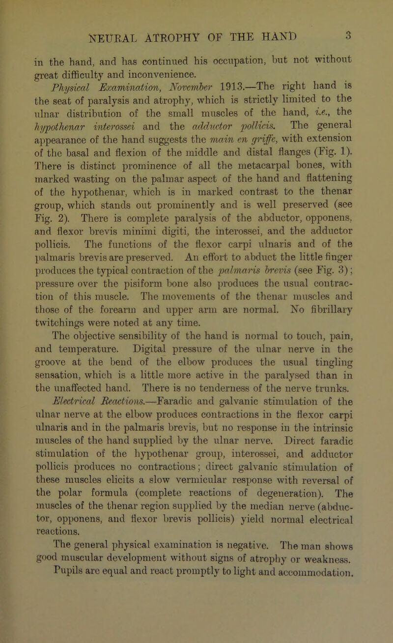 in the hand, and has continued his occupation, but not without great difficulty and inconvenience. Physical Examination, November 1913.—The right hand is the seat of paralysis and atrophy, which is strictly limited to the ulnar distribution of the small muscles of the hand, i.e., the hypothenar interossei and the adductor pollicis. The general appearance of the hand suggests the main en griffc, with extension of the basal and flexion of the middle and distal flanges (Fig. 1). There is distinct prominence of all the metacarpal bones, with marked wasting on the palmar aspect of the hand and flattening of the hypothenar, which is in marked contrast to the thenar group, which stands out prominently and is well preserved (see Fig. 2). There is complete paralysis of the abductor, opponens, and flexor brevis minimi digiti, the interossei, and the adductor pollicis. The functions of the flexor carpi ulnaris and of the palmaris brevis are preserved. An effort to abduct the little finger produces the typical contraction of the palmaris brevis (see Fig. 3); pressure over the pisiform bone also produces the usual contrac- tion of this muscle. The movements of the thenar muscles and those of the forearm and upper arm are normal. No fibrillary twitchings were noted at any time. The objective sensibility of the hand is normal to touch, pain, and temperature. Digital pressure of the ulnar nerve in the groove at the bend of the elbow produces the usual tingling sensation, which is a little more active in the paralysed than in the unaffected hand. There is no tenderness of the nerve trunks. Electrical Reactions.—Faradic and galvanic stimulation of the ulnar nerve at the elbow produces contractions in the flexor carpi ulnaris and in the palmaris brevis, but no response in the intrinsic muscles of the hand supplied by the ulnar nerve. Direct faradic stimulation of the hypothenar group, interossei, and adductor pollicis produces no contractions; direct galvanic stimulation of these muscles elicits a slow vermicular response with reversal of the polar formula (complete reactions of degeneration). The muscles of the thenar region supplied by the median nerve (abduc- tor, opponens, and flexor brevis pollicis) yield normal electrical reactions. The general physical examination is negative. The man shows good muscular development without signs of atrophy or weakness. Pupils are equal and react promptly to light and accommodation.