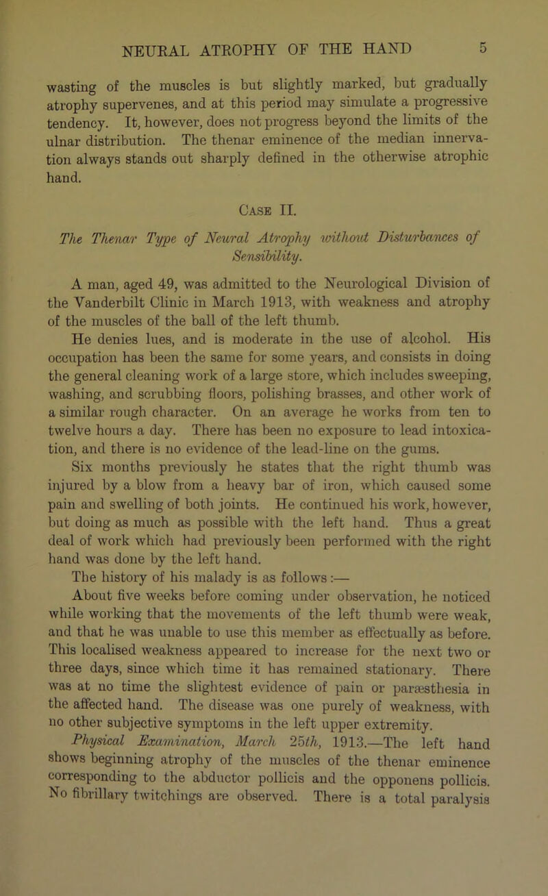 wasting of the muscles is but slightly marked, but gradually atrophy supervenes, and at this period may simulate a progressive tendency. It, however, does not progress beyond the limits of the ulnar distribution. The thenar eminence of the median innerva- tion always stands out sharply defined in the otherwise atrophic hand. Case II. The Thenar Type of Neural Atrophy without Disturbances of Sensibility. A man, aged 49, was admitted to the Neurological Division of the Vanderbilt Clinic in March 1913, with weakness and atrophy of the muscles of the ball of the left thumb. He denies lues, and is moderate in the use of alcohol. His occupation has been the same for some years, and consists in doing the general cleaning work of a large store, which includes sweeping, washing, and scrubbing floors, polishing brasses, and other work of a similar rough character. On an average he works from ten to twelve hours a day. There has been no exposure to lead intoxica- tion, and there is no evidence of the lead-line on the gums. Six months previously he states that the right thumb was injured by a blow from a heavy bar of iron, which caused some pain and swelling of both joints. He continued his work, however, but doing as much as possible with the left hand. Thus a great deal of work which had previously been performed with the right hand was done by the left hand. The history of his malady is as follows:— About five weeks before coming under observation, he noticed while working that the movements of the left thumb were weak, and that he was unable to use this member as effectually as before. This localised weakness appeared to increase for the next two or three days, since which time it has remained stationary. There was at no time the slightest evidence of pain or paraesthesia in the affected hand. The disease was one purely of weakness, with no other subjective symptoms in the left upper extremity. Physical Examination, March 25th, 1913.—The left hand shows beginning atrophy of the muscles of the thenar eminence corresponding to the abductor pollicis and the opponens pollicis. No fibrillary twitchings are observed. There is a total paralysis