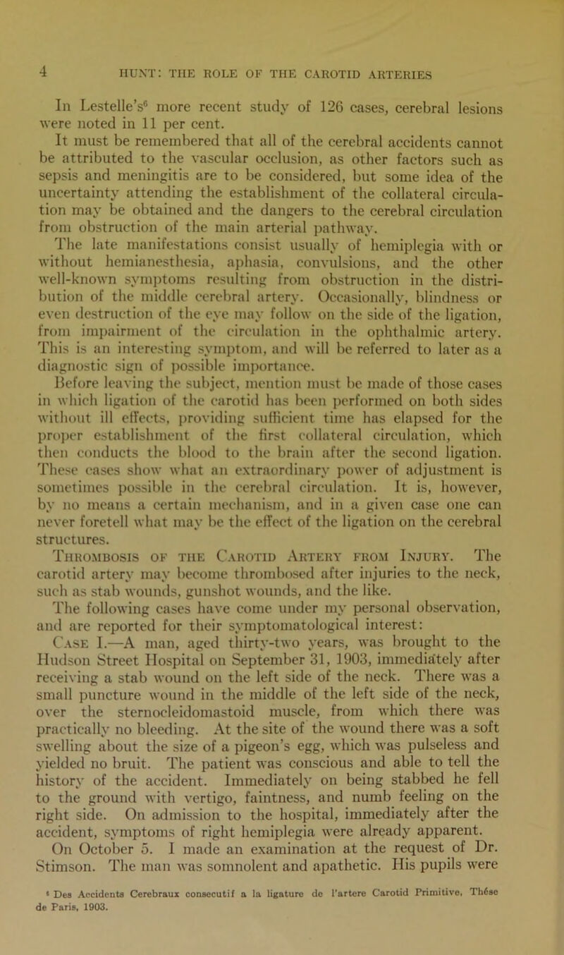 In Lestelle’s6 more recent study of 126 cases, cerebral lesions were noted in 11 per cent. It must be remembered that all of the cerebral accidents cannot be attributed to the vascular occlusion, as other factors such as sepsis and meningitis are to be considered, but some idea of the uncertainty attending the establishment of the collateral circula- tion may be obtained and the dangers to the cerebral circulation from obstruction of the main arterial pathway. The late manifestations consist usually of hemiplegia with or without hemianesthesia, aphasia, convulsions, and the other well-known symptoms resulting from obstruction in the distri- bution of the middle cerebral artery. Occasionally, blindness or even destruction of the eye may follow on the side of the ligation, from impairment of the circulation in the ophthalmic artery. This is an interesting symptom, and will be referred to later as a diagnostic sign of possible importance. Before leaving the subject, mention must be made of those cases in which ligation of the carotid has been performed on both sides without ill effects, providing sufficient time has elapsed for the proper establishment of the first collateral circulation, which then conducts the blood to the brain after the second ligation. These cases show what an extraordinary power of adjustment is sometimes possible in the cerebral circulation. It is, however, by no means a certain mechanism, and in a given case one can never foretell what may be the effect of the ligation on the cerebral structures. Thrombosis of the Carotid Artery from Injury. The carotid artery may become thrombosed after injuries to the neck, such as stab wounds, gunshot wounds, and the like. The following cases have come under my personal observation, and are reported for their symptomatological interest: Case I.—A man, aged thirty-two years, was brought to the Hudson Street Hospital on September 31, 1903, immediately after receiving a stab wound on the left side of the neck. There was a small puncture wound in the middle of the left side of the neck, over the sternocleidomastoid muscle, from which there was practically no bleeding. At the site of the wound there was a soft swelling about the size of a pigeon’s egg, which was pulseless and yielded no bruit. The patient was conscious and able to tell the history of the accident. Immediately on being stabbed he fell to the ground with vertigo, faintness, and numb feeling on the right side. On admission to the hospital, immediately after the accident, symptoms of right hemiplegia were already apparent. On October 5. 1 made an examination at the request of Dr. Stimson. The man was somnolent and apathetic. His pupils were » Dea Accidents Cerebraux consccutif a In ligature de l'artcre Carotid Primitive, Th6ae de Paris, 1903.