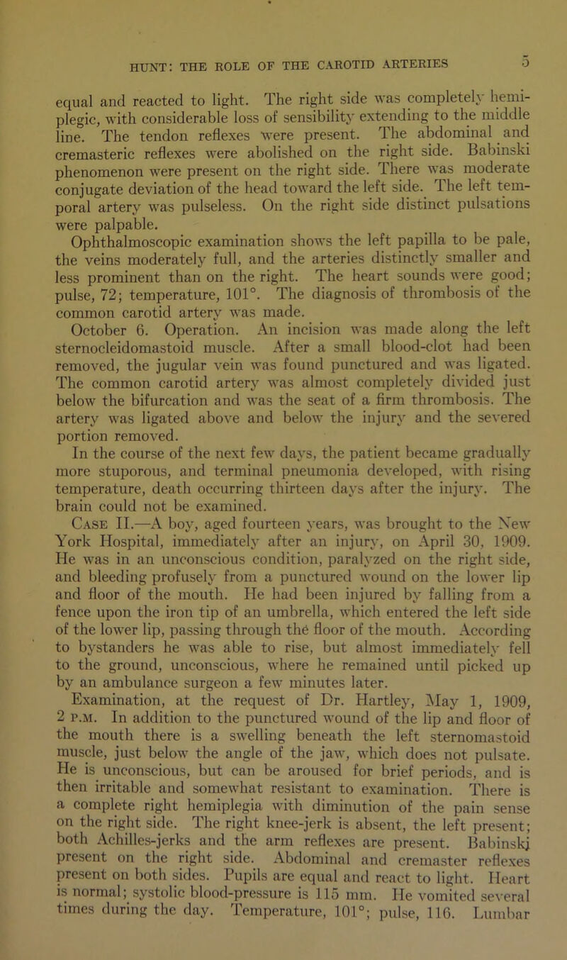 equal and reacted to light. The right side was completely hemi- plegic, with considerable loss of sensibility extending to the middle line. The tendon reflexes were present. The abdominal and cremasteric reflexes were abolished on the right side. Babinski phenomenon were present on the right side. There was moderate conjugate deviation of the head toward the left side. The left tem- poral artery was pulseless. On the right side distinct pulsations were palpable. Ophthalmoscopic examination shows the left papilla to be pale, the veins moderately full, and the arteries distinctly smaller and less prominent than on the right. The heart sounds were good; pulse, 72; temperature, 101°. The diagnosis of thrombosis of the common carotid artery was made. October 6. Operation. An incision was made along the left sternocleidomastoid muscle. After a small blood-clot had been removed, the jugular vein was found punctured and was ligated. The common carotid artery was almost completely divided just below the bifurcation and was the seat of a firm thrombosis. The artery was ligated above and below the injury and the severed portion removed. In the course of the next few days, the patient became gradually more stuporous, and terminal pneumonia developed, with rising temperature, death occurring thirteen days after the injury. The brain could not be examined. Case II.—A boy, aged fourteen years, was brought to the New York Hospital, immediately after an injury, on April 30, 1909. He was in an unconscious condition, paralyzed on the right side, and bleeding profusely from a punctured wound on the lower lip and floor of the mouth. He had been injured by falling from a fence upon the iron tip of an umbrella, which entered the left side of the lower lip, passing through the floor of the mouth. According to bystanders he was able to rise, but almost immediately fell to the ground, unconscious, where he remained until picked up by an ambulance surgeon a few minutes later. Examination, at the request of Dr. Hartley, May 1, 1909, 2 p.m. In addition to the punctured wound of the lip and floor of the mouth there is a swelling beneath the left sternomastoid muscle, just below the angle of the jaw, which does not pulsate. He is unconscious, but can be aroused for brief periods, and is then irritable and somewhat resistant to examination. There is a complete right hemiplegia with diminution of the pain sense on the right side. The right knee-jerk is absent, the left present; both Achilles-jerks and the arm reflexes are present. Babinski present on the right side. Abdominal and cremaster reflexes present on both sides. Pupils are equal and react to light. Heart is normal; systolic blood-pressure is 115 mm. He vomited several times during the day. Temperature, 101°; pulse, 116. Lumbar