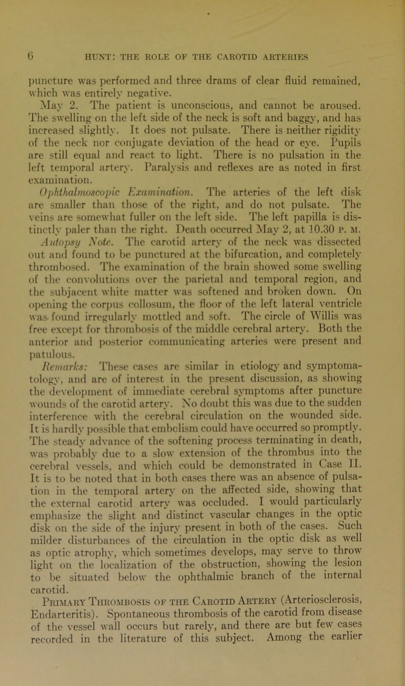 puncture was performed and three drams of clear fluid remained, which was entirely negative. May 2. The patient is unconscious, and cannot be aroused. The swelling on the left side of the neck is soft and baggy, and has increased slightly. It does not pulsate. There is neither rigidity of the neck nor conjugate deviation of the head or eye. Pupils are still equal and react to light. There is no pulsation in the left temporal artery. Paralysis and reflexes are as noted in first examination. Ophthalmoscopic Examination. The arteries of the left disk are smaller than those of the right, and do not pulsate. The veins are somewhat fuller on the left side. The left papilla is dis- tinctly paler than the right. Death occurred May 2, at 10.30 p. m. Autopsy Xote. The carotid artery of the neck was dissected out and found to be punctured at the bifurcation, and completely thrombosed. The examination of the brain showed some swelling of the convolutions over the parietal and temporal region, and the subjacent white matter was softened and broken down. On opening the corpus collosum, the floor of the left lateral ventricle was- found irregularly mottled and soft. The circle of Willis was free except for thrombosis of the middle cerebral artery. Both the anterior and posterior communicating arteries were present and patulous. Remarks: These cases are similar in etiology and symptoma- tology, and are of interest in the present discussion, as showing the development of immediate cerebral symptoms after puncture wounds of the carotid artery. No doubt this was due to the sudden interference with the cerebral circulation on the wounded side. It is hardly possible that embolism could have occurred so promptly. The steady advance of the softening process terminating in death, was probably due to a slow extension of the thrombus into the cerebral vessels, and which could be demonstrated in Case II. It is to be noted that in both eases there was an absence of pulsa- tion in the temporal artery on the affected side, showing that the external carotid artery was occluded. I would particularly emphasize the slight and distinct vascular changes in the optic disk on the side of the injury present in both of the cases. Such milder disturbances of the circulation in the optic disk as well as optic atrophy, which sometimes develops, may serve to throw light on the localization of the obstruction, showing the lesion to be situated below the ophthalmic branch of the internal carotid. Primary Thrombosis of the Carotid Artery (Arteriosclerosis, Endarteritis). Spontaneous thrombosis of the carotid from disease of the vessel wall occurs but rarely, and there are but few cases recorded in the literature of this subject. Among the earlier