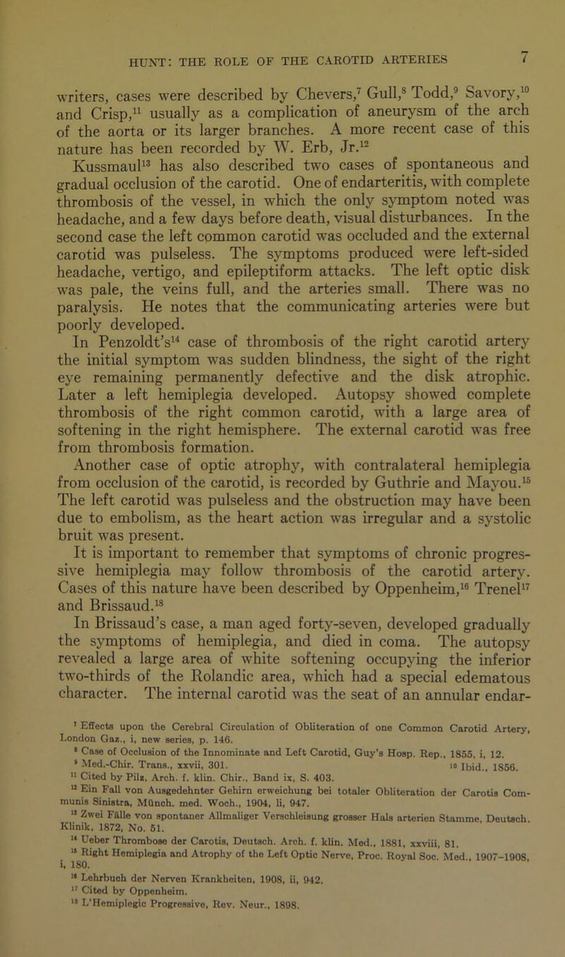 writers, cases were described by Chevers,7 Gull,8 Todd,9 Savory,10 and Crisp,11 usually as a complication of aneurysm of the arch of the aorta or its larger branches. A more recent case of this nature has been recorded by W. Erb, Jr.12 Kussmaul13 has also described two cases of spontaneous and gradual occlusion of the carotid. One of endarteritis, with complete thrombosis of the vessel, in which the only symptom noted was headache, and a few days before death, visual disturbances. In the second case the left common carotid was occluded and the external carotid was pulseless. The symptoms produced were left-sided headache, vertigo, and epileptiform attacks. The left optic disk was pale, the veins full, and the arteries small. There was no paralysis. He notes that the communicating arteries were but poorly developed. In Penzoldt’s14 case of thrombosis of the right carotid artery the initial symptom was sudden blindness, the sight of the right eye remaining permanently defective and the disk atrophic. Later a left hemiplegia developed. Autopsy showed complete thrombosis of the right common carotid, with a large area of softening in the right hemisphere. The external carotid was free from thrombosis formation. Another case of optic atrophy, with contralateral hemiplegia from occlusion of the carotid, is recorded by Guthrie and Mayou.15 The left carotid was pulseless and the obstruction may have been due to embolism, as the heart action was irregular and a systolic bruit was present. It is important to remember that symptoms of chronic progres- sive hemiplegia may follow thrombosis of the carotid artery. Cases of this nature have been described by Oppenheim,16 Trenel17 and Brissaud.18 In Brissaud’s case, a man aged forty-seven, developed gradually the symptoms of hemiplegia, and died in coma. The autopsy revealed a large area of white softening occupying the inferior two-thirds of the Rolandic area, which had a special edematous character. The internal carotid was the seat of an annular endar- 7 Effects upon the Cerebral Circulation of Obliteration of one Common Carotid Artery, London Gaz., i, new series, p. 146. s Case of Occlusion of the Innominate and Left Carotid, Guy’s Hosp. Rep., 1855, i, 12. 8 Med.-Chir. Trans., xxvii, 301. io Ibid., 1856. 11 Cited by Pilz, Arch. f. klin. Chir., Band ix, S. 403. u Ein Fall von Ausgedehnter Gehirn erweichung bei totaler Obliteration der Carotis Com- munis Sinistra, MQnch. med. Woch., 1904, li, 947. 11 Zwci Fiille von spontaner Allmaliger Verschleisung grosser Hals artcrien Stamme, Deutsch Klinik, 1872, No. 51. 14 Ueber Thrombose der Carotis, Deutsch. Arch. f. klin. Med., 1881, xxviii, 81. 14 Right Hemiplegia and Atrophy of the Left Optic Nerve, Proc. Royal Soc. Med , 1907-1908 i, 180. 14 Lehrbuch dcr Nerven Krankheiten, 1908, ii, 942. 17 Cited by Oppenheim. 14 L'Hemiplegic Progressive, Rev. Neur., 1898.