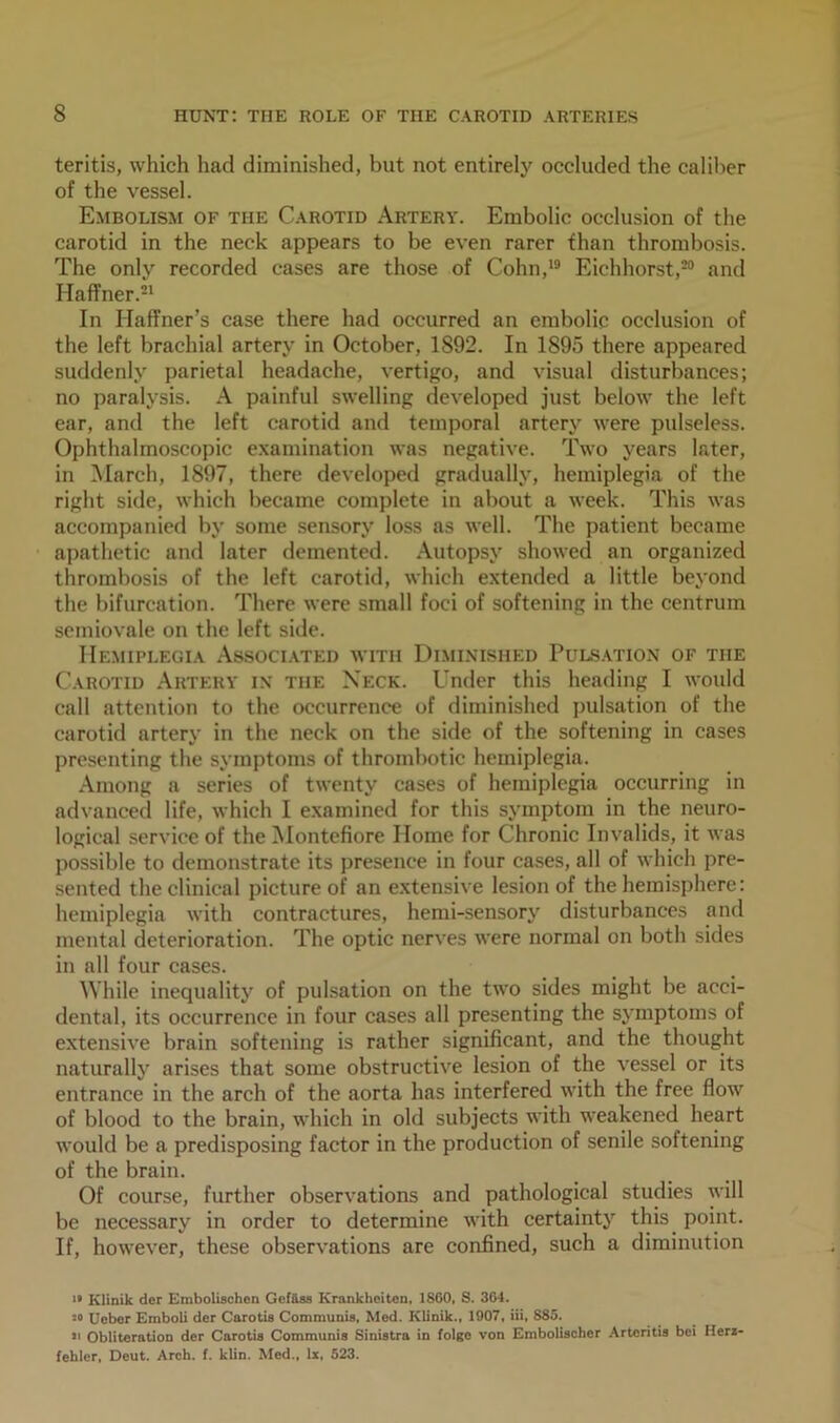 teritis, which had diminished, but not entirely occluded the caliber of the vessel. Embolism of the Carotid Artery. Embolic occlusion of the carotid in the neck appears to be even rarer than thrombosis. The only recorded cases are those of Cohn,19 Eichhorst,30 and Haffner.21 In Iiaffner’s case there had occurred an embolic occlusion of the left brachial artery in October, 1892. In 1895 there appeared suddenly parietal headache, vertigo, and visual disturbances; no paralysis. A painful swelling developed just below the left ear, and the left carotid and temporal artery were pulseless. Ophthalmoscopic examination was negative. Two years later, in March, 1897, there developed gradually, hemiplegia of the right side, which became complete in about a week. This was accompanied by some sensory loss as well. The patient became apathetic and later demented. Autopsy showed an organized thrombosis of the left carotid, which extended a little beyond the bifurcation. There were small foci of softening in the centrum semiovale on the left side. Hemiplegia Associated with Diminished Pulsation of the Carotid Artery in the Neck. Under this heading I would call attention to the occurrence of diminished pulsation of the carotid artery in the neck on the side of the softening in cases presenting the symptoms of thrombotic hemiplegia. Among a series of twenty cases of hemiplegia occurring in advanced life, which I examined for this symptom in the neuro- logical service of the Montefiore Home for Chronic Invalids, it was possible to demonstrate its presence in four cases, all of which pre- sented the clinical picture of an extensive lesion of the hemisphere: hemiplegia with contractures, hemi-sensory disturbances and mental deterioration. The optic nerves were normal on both sides in all four cases. While inequality of pulsation on the two sides might be acci- dental, its occurrence in four cases all presenting the symptoms of extensive brain softening is rather significant, and the thought naturally arises that some obstructive lesion of the vessel or its entrance in the arch of the aorta has interfered with the free flow of blood to the brain, which in old subjects with weakened heart would be a predisposing factor in the production of senile softening of the brain. Of course, further observations and pathological studies will be necessary in order to determine with certainty this point. If, however, these observations are confined, such a diminution i* Klinik der Embolischen Gefftss Krankheiten, 1860, S. 304. m Ucber Emboli der Carotis Communis, Mod. Klinik., 1907, iii, 885. j> Obliteration der Carotis Communis Sinistra in folge von Embolischcr Arteritis bei Herz- fehler, Deut. Arch. f. klin. Med., lx, 523.