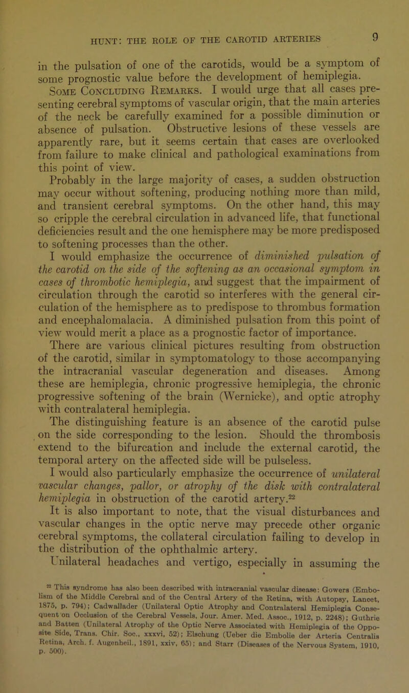 in the pulsation of one of the carotids, would be a symptom of some prognostic value before the development of hemiplegia. Some Concluding Remarks. I would urge that all cases pre- senting cerebral symptoms of vascular origin, that the main arteries of the neck be carefully examined for a possible diminution or absence of pulsation. Obstructive lesions of these vessels are apparently rare, but it seems certain that cases are overlooked from failure to make clinical and pathological examinations from this point of view. Probably in the large majority of cases, a sudden obstruction may occur without softening, producing nothing more than mild, and transient cerebral symptoms. On the other hand, this may so cripple the cerebral circulation in advanced life, that functional deficiencies result and the one hemisphere may be more predisposed to softening processes than the other. I would emphasize the occurrence of diminished pulsation of the carotid on the side of the softening as an occasional symptom in cases of thrombotic hemiplegia, and suggest that the impairment of circulation through the carotid so interferes with the general cir- culation of the hemisphere as to predispose to thrombus formation and encephalomalacia. A diminished pulsation from this point of view would merit a place as a prognostic factor of importance. There are various clinical pictures resulting from obstruction of the carotid, similar in symptomatology to those accompanying the intracranial vascular degeneration and diseases. Among these are hemiplegia, chronic progressive hemiplegia, the chronic progressive softening of the brain (Wernicke), and optic atrophy with contralateral hemiplegia. The distinguishing feature is an absence of the carotid pulse on the side corresponding to the lesion. Should the thrombosis extend to the bifurcation and include the external carotid, the temporal artery on the affected side will be pulseless. I would also particularly emphasize the occurrence of unilateral vascular changes, pallor, or atrophy of the disk with contralateral hemiplegia in obstruction of the carotid artery.22 It is also important to note, that the visual disturbances and vascular changes in the optic nerve may precede other organic cerebral symptoms, the collateral circulation failing to develop in the distribution of the ophthalmic artery. Unilateral headaches and vertigo, especially in assuming the ” This syndrome has also been described with intracranial vascular disease: Gowers (Embo- lism of the Middle Cerebral and of the Central Artery of the Retina, with Autopsy, Lancet, 1875, p. 794); Cadwallader (Unilateral Optic Atrophy and Contralateral Hemiplegia Conse- quent on Occlusion of the Cerebral Vessels, Jour. Amer. Med. Assoo., 1912, p. 2248); Guthrie and Batten (Unilateral Atrophy of the Optic Nerve Associated with Hemiplegia of the Oppo- site Side, Trans. Chir. Soc., xxxvi, 52); Elschung (Uebor die Embolie dor Arteria Centralis Retina, Arch. f. Augenheil., 1891, xxiv, 65); and Starr (Diseases of the Nervous System, 1910 p. 500).