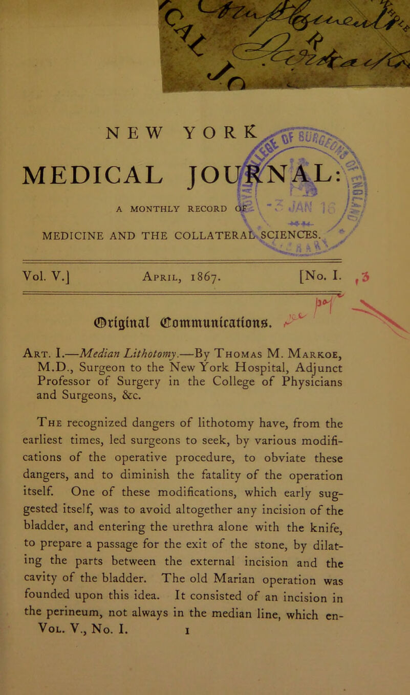 NEW YORK MEDICAL JOURNAL: A MONTHLY RECORD OF ■***4- MEDICINE AND THE COLLATERAL SCIENCES.  , a April, 1867. [No. I. , , I31 ©rtgtnal (Eommuntcations. r Art. I.—Median Lithotomy.—By Thomas M. Markoe, M.D., Surgeon to the New York Hospital, Adjunct Professor of Surgery in the College of Physicians and Surgeons, &c. Vol. V.J The recognized dangers of lithotomy have, from the earliest times, led surgeons to seek, by various modifi- cations of the operative procedure, to obviate these dangers, and to diminish the fatality of the operation itself. One of these modifications, which early sug- gested itself, was to avoid altogether any incision of the bladder, and entering the urethra alone with the knife, to prepare a passage for the exit of the stone, by dilat- ing the parts between the external incision and the cavity of the bladder. The old Marian operation was founded upon this idea. It consisted of an incision in the perineum, not always in the median line, which en- Vol. V., No. I.