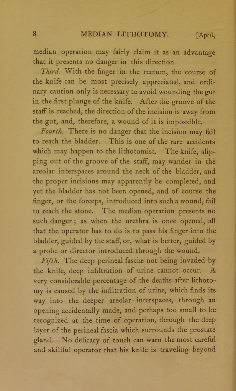 median operation may fairly claim it as an advantage that it presents no danger in this direction. Third. With the finger in the rectum, the course of the knife can be most precisely appreciated, and ordi- nary caution only is necessary to avoid wounding the gut in the first plunge of the knife. After the groove of the staff is reached, the direction of the incision is away from the gut, and, therefore, a wound of it is impossible. Fourth. There is no danger that the incision may fail to reach the bladder. This is one of the rare accidents which may happen to the lithotomist. The knife, slip- ping out of the groove of the staff, may wander in the areolar interspaces around the neck of the bladder, and the proper incisions may apparently be completed, and yet the bladder has not been opened, and of course the finger, or the forceps, introduced into such a wound, fail to reach the stone. The median operation presents no such danger ; as when the urethra is once opened, all that the operator has to do is to pass his finger into the bladder, guided by the staff, or, what is better, guided by a probe or director introduced through the wound. Fifth. The deep perineal fasciae not being invaded by the knife, deep infiltration of urine cannot occur. A very considerable percentage of the deaths after lithoto- my is caused by the infiltration of urine, which finds its way into the deeper areolar interspaces, through an opening accidentally made, and perhaps too small to be recognized at the time of operation, through the deep layer of the perineal fascia which surrounds the prostate gland. No delicacy of touch can warn the most careful and skillful operator that his knife is traveling beyond