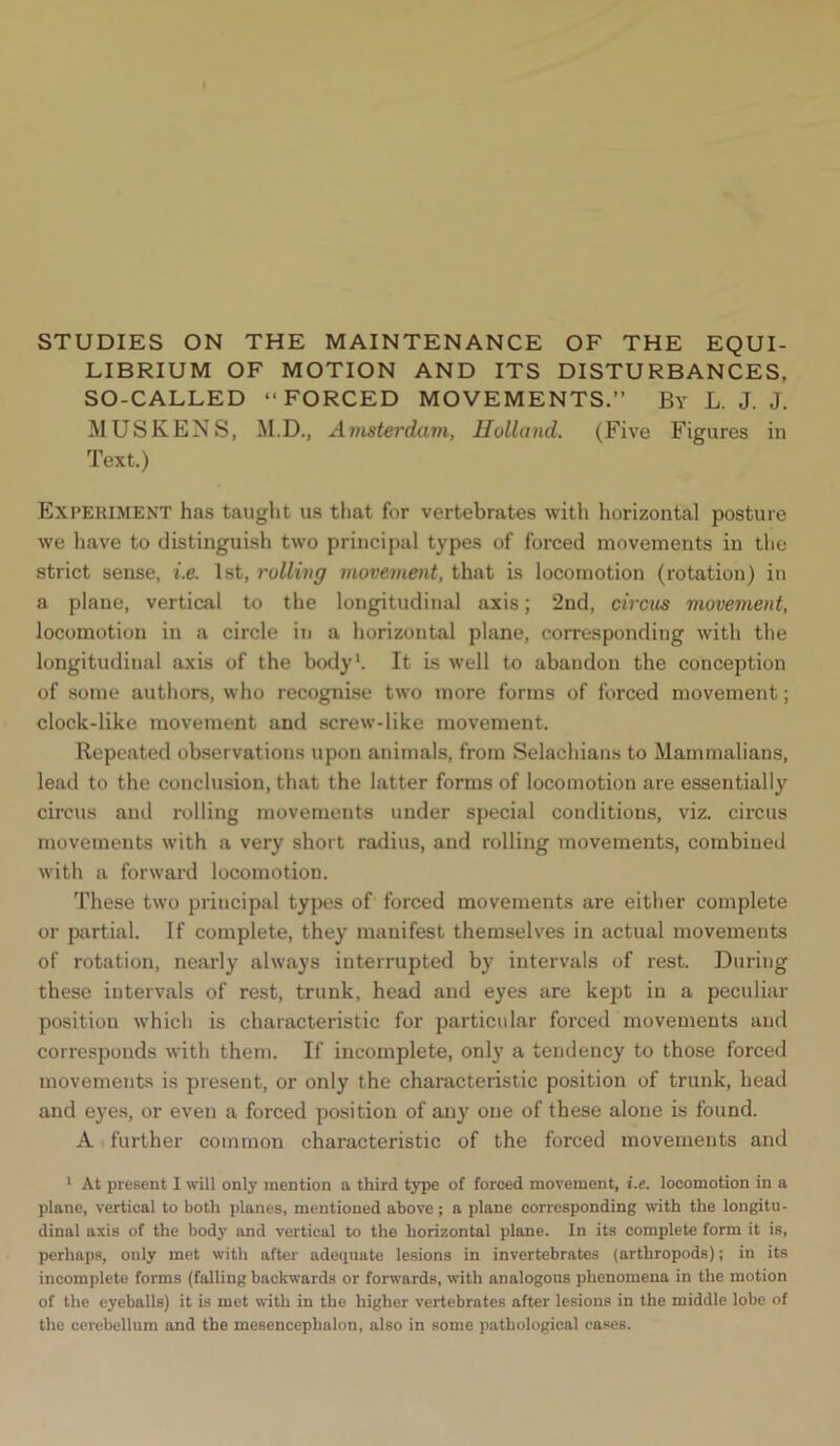 STUDIES ON THE MAINTENANCE OF THE EQUI- LIBRIUM OF MOTION AND ITS DISTURBANCES, SO-CALLED “FORCED MOVEMENTS.” By L. J. J. MUSKENS, M.D., Amsterdam, Holland. (Five Figures in Text.) Experiment has taught us that for vertebrates with horizontal posture we have to distinguish two principal types of forced movements in the strict sense, i.e. 1st, rolling movement, that is locomotion (rotation) in a plane, vertical to the longitudinal axis; 2nd, circus movement, locomotion in a circle in a horizontal plane, corresponding with the longitudinal axis of the body1. It is well to abandon the conception of some authors, who recognise two more forms of forced movement; clock-like movement and screw-like movement. Repeated observations upon animals, from Selachians to Mammalians, lead to the conclusion, that the latter forms of locomotion are essentially circus and rolling movements under special conditions, viz. circus movements with a very short radius, and rolling movements, combined with a forward locomotion. These two principal types of forced movements are either complete or partial. If complete, they manifest themselves in actual movements of rotation, nearly always interrupted by intervals of rest. During these intervals of rest, trunk, head and eyes are kept in a peculiar position which is characteristic for particular forced movements and corresponds with them. If incomplete, only a tendency to those forced movements is present, or only the characteristic position of trunk, head and eyes, or even a forced position of any one of these alone is found. A further common characteristic of the forced movements and 1 At present I will only mention a third type of forced movement, i.e. locomotion in a plane, vertical to both planes, mentioned above; a plane corresponding with the longitu- dinal axis of the body and vertical to the horizontal plane. In its complete form it is, perhaps, ouly met with after adequate lesions in invertebrates (arthropods); in its incomplete forms (falling backwards or forwards, with analogous phenomena in the motion of the eyeballs) it is met with in the higher vertebrates after lesions in the middle lobe of the cerebellum and the mesencephalon, also in some pathological eases.