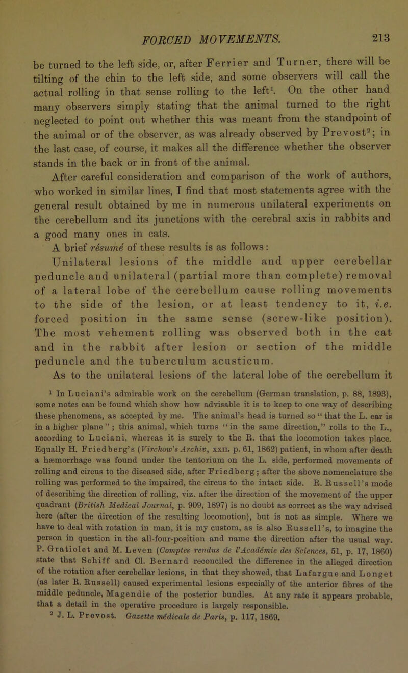 be turned to the left side, or, after Ferrier and Turner, there will be tilting of the chin to the left side, and some observers will call the actual rolling in that sense rolling to the left1. On the other hand many observers simply stating that the animal turned to the right neglected to point out whether this was meant from the standpoint of the animal or of the observer, as was already observed by Prevost2; in the last case, of course, it makes all the difference whether the observer stands in the back or in front of the animal. After careful consideration and comparison of the work of authors, who worked in similar lines, I find that most statements agree with the general result obtained by me in numerous unilateral experiments on the cerebellum and its junctions with the cerebral axis in rabbits and a good many ones in cats. A brief rtsumd of these results is as follows: Unilateral lesions of the middle and upper cerebellar peduncle and unilateral (partial more than complete) removal of a lateral lobe of the cerebellum cause rolling movements to the side of the lesion, or at least tendency to it, i.e. forced position in the same sense (screw-like position). The most vehement rolling was observed both in the cat and in the rabbit after lesion or section of the middle peduncle and the tuberculum acusticum. As to the unilateral lesions of the lateral lobe of the cerebellum it 1 In Luciani’s admirable work on the cerebellum (German translation, p. 88, 1893), some notes can be found which show how advisable it is to keep to one way of describing these phenomena, as accepted by me. The animal’s head is turned so “ that the L. ear is in a higher plane”; this animal, which turns “in the same direction,” rolls to the L., according to Luciani, whereas it is surely to the R. that the locomotion takes place. Equally H. Friedberg’s (Virchow's Archiv, xxn. p. 61, 1862) patient, in whom after death a h®morrhage was found under the tentorium on the L. side, performed movements of rolling and circus to the diseased side, after Friedberg; after the above nomenclature the rolling was performed to the impaired, the circus to the intact side. R. Russell’s mode of describing the direction of rolling, viz. after the direction of the movement of the upper quadrant (British Medical Journal, p. 909, 1897) is no doubt as correct as the way advised here (after the direction of the resulting locomotion), but is not as simple. Where we have to deal with rotation in man, it is my custom, as is also Russell’s, to imagine the person in question in the all-four-position and name the direction after the usual way. P. Gratiolet and M. Leven (Comptes rendus de VAcademie des Sciences, 61, p. 17, 1860) state that Schiff and Cl. Bernard reconciled the difference in the alleged direction of the rotation after cerebellar lesions, in that they showed, that Lafargue and Longet (as later R. Russell) caused experimental lesions especially of the anterior fibres of the middle peduncle, Magendie of the posterior bundles. At any rate it appears probable, that a detail in the operative procedure is largely responsible. 2 J. L. Prevost. Gazette mAdicale dc Paris, p. 117, 1869.