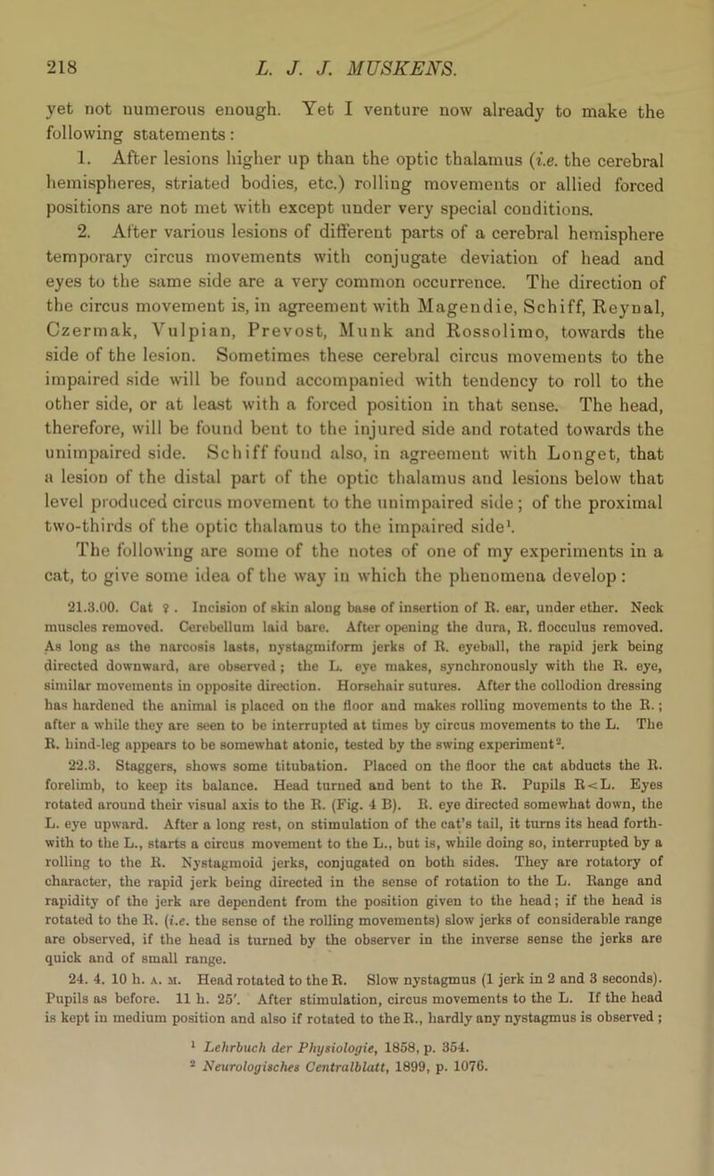 yet not uumerous enough. Yet I venture now already to make the following statements: 1. After lesions higher up than the optic thalamus (i.e. the cerebral hemispheres, striated bodies, etc.) rolling movements or allied forced positions are not met with except under very special conditions. 2. Alter various lesions of different parts of a cerebral hemisphere temporary circus movements with conjugate deviation of head and eyes to the same side are a very common occurrence. The direction of the circus movement is, in agreement with Magendie, Schiff, Reyual, Czermak, Vulpian, Prevost, Munk and Rossolimo, towards the side of the lesion. Sometimes these cerebral circus movements to the impaired side will be found accompanied with tendency to roll to the other side, or at least with a forced position in that sense. The head, therefore, will be found bent to the injured side and rotated towards the unimpaired side. Schiff found also, in agreement with Longet, that a lesion of the distal part of the optic thalamus and lesions below that level produced circus movement to the unimpaired side ; of the proximal two-thirds of the optic thalamus to the impaired side1. The following are some of the notes of one of my experiments in a cat, to give some idea of the way in which the phenomena develop: 21.3.00. Cat ? . Incision of skin along base of insertion of R. ear, under ether. Neck muscles removed. Cerebellum laid bare. After opening the dura, R. flocculus removed. As long as the narcosis lasts, nystagmiform jerks of R. eyeball, the rapid jerk being directed downward, are observed; the L. eye makes, synchronously with the R. eye, similar movements in opposite direction. Horsehair sutures. After the collodion dressing has hardened the animal is placed on the floor and makes rolling movements to the R.; after a while they are seen to be interrupted at times by circus movements to the L. The R. hind-leg appears to be somewhat atonic, tested by the swing experiment2. 22.3. Staggers, shows some titubation. Placed on the floor the cat abducts the R. forelimb, to keep its balance. Head turned and bent to the R. Pupils R<L. Eyes rotated around their visual axis to the R. (Fig. 4 B). B. eye directed somewhat down, the L. eye upward. After a long rest, on stimulation of the cat’s tail, it turns its head forth- with to the L., starts a circus movement to the L., but is, while doing so, interrupted by a rolling to the R. Nystagmoid jerks, conjugated on both sides. They are rotatory of character, the rapid jerk being directed in the sense of rotation to the L. Range and rapidity of the jerk are dependent from the position given to the head; if the head is rotated to the R. (i.e. the sense of the rolling movements) slow jerks of considerable range are observed, if the head is turned by the observer in the inverse sense the jerks are quick and of small range. 24. 4. 10 h. a. m. Head rotated to the R. Slow nystagmus (1 jerk in 2 and 3 seconds). Pupils as before. 11 h. 25'. After stimulation, circus movements to the L. If the head is kept in medium position and also if rotated to the R., hardly any nystagmus is observed ; 1 Lehrbuch der Pbysiologie, 1858, p. 354. 2 Neurologisches Centralblatt, 1899, p. 1076.