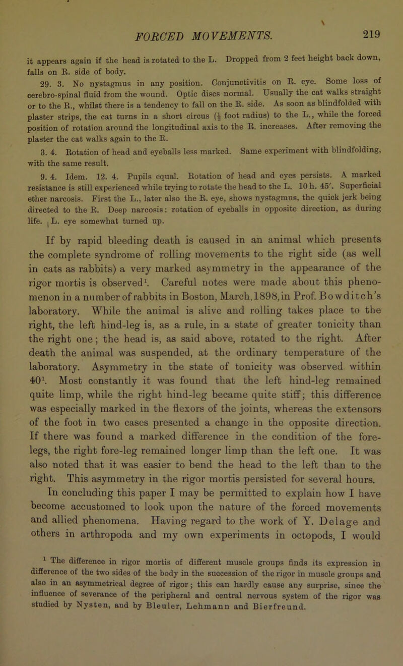 it appears again if the head is rotated to the L. Dropped from 2 feet height back down, falls on R. side of body. 29. 3. No nystagmus in any position. Conjunctivitis on R. eye. Some loss of cerebro-spinal fluid from the wound. Optic discs normal. Usually the cat walks straight or to the R., whilst there is a tendency to fall on the R. side. As soon as blindfolded with plaster strips, the cat turns in a short circus (4 foot radius) to the L., while the forced position of rotation around the longitudinal axis to the R. increases. After removing the plaster the cat walks again to the R. 3. 4. Rotation of head and eyeballs less marked. Same experiment with blindfolding, with the same result. 9. 4. Idem. 12. 4. Pupils equal. Rotation of head and eyes persists. A marked resistance is still experienced while trying to rotate the head to the L. 10 h. 45'. Superficial ether narcosis. First the L., later also the R. eye, shows nystagmus, the quick jerk being directed to the R. Deep narcosis: rotation of eyeballs in opposite direction, as during life. L. eye somewhat turned up. If by rapid bleeding death is caused in an animal which presents the complete syndrome of rolling movements to the right side (as well in cats as rabbits) a very marked asymmetry in the appearance of the rigor mortis is observed1. Careful notes were made about this pheno- menon in a number of rabbits in Boston, March,1898,in Prof. Bowditch’s laboratory. While the animal is alive and rolling takes place to the right, the left hind-leg is, as a rule, in a state of greater tonicity than the right one; the head is, as said above, rotated to the right. After death the animal was suspended, at the ordinary temperature of the laboratory. Asymmetry in the state of tonicity was observed within 401. Most constantly it was found that the left hind-leg remained quite limp, while the right hind-leg became quite stiff; this difference was especially marked in the flexors of the joints, whereas the extensors of the foot in two cases presented a change in the opposite direction. If there was found a marked difference in the condition of the fore- legs, the right fore-leg remained longer limp than the left one. It was also noted that it was easier to bend the head to the left than to the right. This asymmetry in the rigor mortis persisted for several hours. In concluding this paper I may be permitted to explain how I have become accustomed to look upon the nature of the forced movements and allied phenomena. Having regard to the work of Y. Delage and others in arthropoda and my own experiments in octopods, I would 1 The difference in rigor mortis of different muscle groups finds its expression in difference of the two sides of the body in the succession of the rigor in muscle groups and also in an asymmetrical degree of rigor; this can hardly cause any surprise, since the influence of severance of the peripheral and central nervous system of the rigor was studied by Nysten, and by Bleuler, Lehmann and Bierfreund.