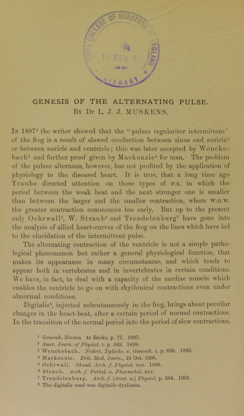 By Dr L. J. ,T. M US KENS. In 18971 the writer showed that the “pulsus regulariter intermit tens’ of the frog is a result of slowed conduction between sinus and auricle2 or between auricle and ventricle; this was later accepted by Wencke- bach3 and further proof given by Mackenzie4 for man. The problem of the pulsus alternans, however, has not profited by the application of physiology to the diseased heart. It is true, that a long time ago Tran be directed attention on those types of p.a. in which the period between the weak beat and the next stronger one is smaller than between the larger and the smaller contraction, where w.o.w. the greater contraction commences too early. But up to the present only Oehrwall5, W. Straub6 and Trendelenburg7 have gone into the analysis of allied heart-curves of the frog on the lines which have led to the elucidation of the intermittent pulse. The alternating contraction of the ventricle is not a simple patho- logical phenomenon but rather a general physiological function, that makes its appearance in many circumstances, and which tends to appear both in vertebrates and in invertebrates in certain conditions. We have, in fact, to deal with a capacity of the cardiac muscle which enables the ventricle to go on with rhythmical contractions even under abnormal conditions. Digitalis8, injected subcutaneously in the frog, brings about peculiar changes in the heart-beat, after a certain period of normal contractions. In the transition of the normal period into the period of slow contractions, 1 Geneesk. Hidden. 4e Reeks, p. 77. 1897. 2 Amer. Journ. of Physiol, i. p. 509. 1898. 3 Wenckebach. Nederl. Tydschr. v. Geneesk. i. p. 0G6. 1899. 4 Mackenzie. Brit. Med. Journ., 24 Oct. 1900. 6 Oehrwall. Skand. Arch. f. Physiol, vm. 1898. 6 Straub. Arch. f. Pathol, u. Pharmukol. xi.v. 7 Trendelenburg. Arch. f. (Anal, u.) Physiol, p. 284. 1903. 8 The digitalis used was digitalis dyalisata.