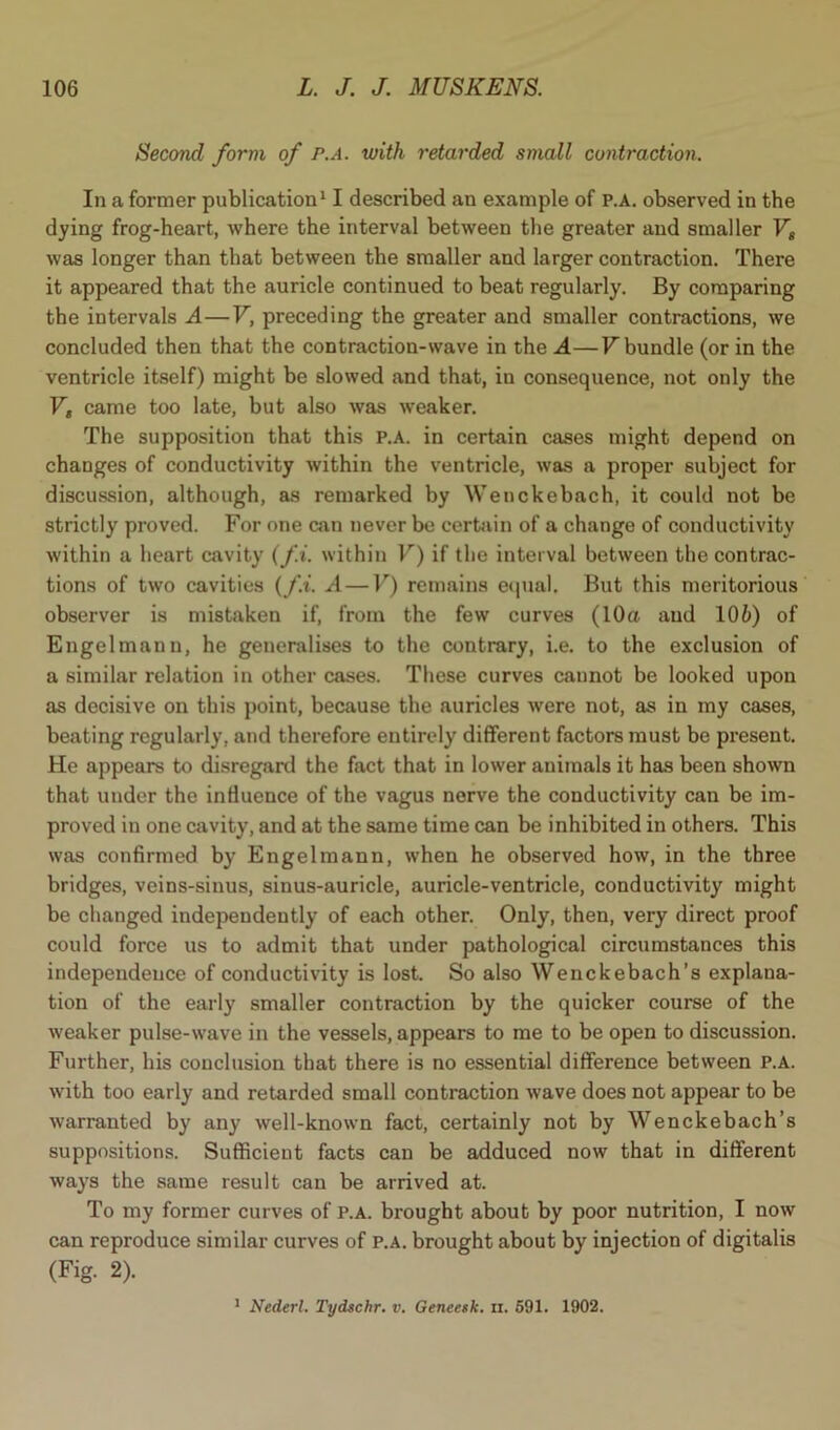 Second form of p.a. with retarded small contraction. In a former publication11 described an example of p.a. observed in the dying frog-heart, where the interval between the greater and smaller Vs was longer than that between the smaller and larger contraction. There it appeared that the auricle continued to beat regularly. By comparing the intervals A—V, preceding the greater and smaller contractions, we concluded then that the contraction-wave in the A—V bundle (or in the ventricle itself) might be slowed and that, in consequence, not only the V„ came too late, but also was weaker. The supposition that this p.a. in certain cases might depend on changes of conductivity within the ventricle, was a proper subject for discussion, although, as remarked by Wenckebach, it could not be strictly proved. For one can never be certain of a change of conductivity within a heart cavity (fi. within V) if the interval between the contrac- tions of two cavities (fi. A — V) remains equal. But this meritorious observer is mistaken if, from the few curves (10a and 106) of Engelmann, he generalises to the contrary, i.e. to the exclusion of a similar relation in other cases. These curves cannot be looked upon as decisive on this point, because the auricles were not, as in my cases, beating regularly, and therefore entirely different factors must be present. He appears to disregard the fact that in lower animals it has been shown that under the influence of the vagus nerve the conductivity can be im- proved in one cavity, and at the same time can be inhibited in others. This was confirmed by Engelmann, when he observed how, in the three bridges, veins-sinus, sinus-auricle, auricle-ventricle, conductivity might be changed independently of each other. Only, then, very direct proof could force us to admit that under pathological circumstances this independence of conductivity is lost. So also Wenckebach’s explana- tion of the early smaller contraction by the quicker course of the weaker pulse-wave in the vessels, appears to me to be open to discussion. Further, his conclusion that there is no essential difference between P.A. with too early and retarded small contraction wave does not appear to be warranted by any well-known fact, certainly not by Wenckebach’s suppositions. Sufficient facts can be adduced now that in different ways the same result can be arrived at. To my former curves of p.a. brought about by poor nutrition, I now can reproduce similar curves of p.a. brought about by injection of digitalis (Fig- 2). 1 Nederl. Tydschr. v. Geneesk. n. 591. 1902.