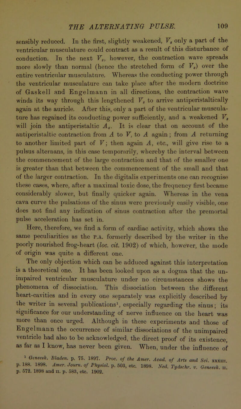 sensibly reduced. In the first, slightly weakened, Vs only a part of the ventricular musculature could contract as a result of this disturbance of conduction. In the next Vs, however, the contraction wave spreads more slowly than normal (hence the stretched form of VI) over the entire ventricular musculature. Whereas the conducting power through the ventricular musculature can take place after the modern doctrine of Gaskell and Engelmann in all directions, the contraction wave winds its way through this lengthened Vs to arrive antiperistaltically again at the auricle. After this, only a part of the ventricular muscula- ture has regained its conducting power sufficiently, and a weakened V, will join the antiperistaltic As. It is clear that on account of the antiperistaltic contraction from A to V. to A again; from A returning to another limited part of V; then again A, etc., will give rise to a pulsus alternans, in this case temporarily, whereby the interval between the commencement of the large contraction and that of the smaller one is greater than that between the commencement of the small and that of the larger contraction. In the digitalis experiments one can recognise these cases, where, after a maximal toxic dose, the frequency first became considerably slower, but finally quicker again. Whereas in the vena cava curve the pulsations of the sinus were previously easily visible, one does not find any indication of sinus contraction after the premortal pulse acceleration has set in. Here, therefore, we find a form of cardiac activity, which shows the same peculiarities as the P.A. formerly described by the writer in the poorly nourished frog-heart (loc. cit. 1902) of which, however, the mode of origin was quite a different one. The only objection which can be adduced against this interpretation is a theoretical one. It has been looked upon as a dogma that the un- impaired ventricular musculature under no circumstances shows the phenomena of dissociation. This dissociation between the different heart-cavities and in every one separately was explicitly described by the writer in several publications1, especially regarding the sinus; its significance for our understanding of nerve influence on the heart was more than once urged. Although in these experiments and those of Engelmann the occurrence of similar dissociations of the unimpaired ventricle had also to be acknowledged, the direct proof of its existence, as far as I know, has never been given. When, under the influence of 1 Gtneesk. Bladen, p. 75. 1897. Proc. of the Amer. Acad, of Arts and Sci. xxxm. p. 188. 1898. Amer. Jorum, of Physiol, p. 503, etc. 1898. Ned. Tydschr. v. Geneesk. n. p. 572. 1898 and n. p. 583, etc. 1902.