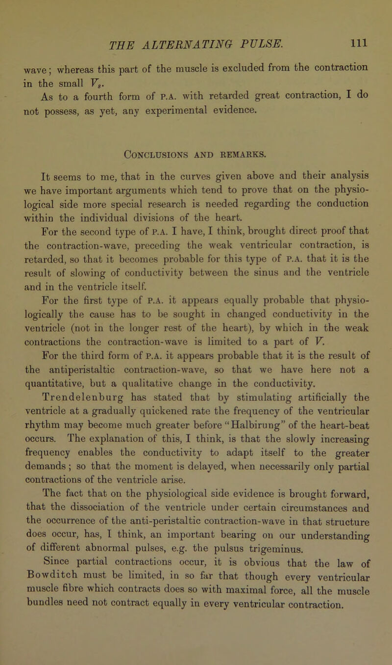 wave; whereas this part of the muscle is excluded from the contraction in the small Fs. As to a fourth form of P.A. with retarded great contraction, I do not possess, as yet, any experimental evidence. Conclusions and remarks. It seems to me, that in the curves given above and their analysis we have important arguments which tend to prove that on the physio- logical side more special research is needed regarding the conduction within the individual divisions of the heart. For the second type of P.A. I have, I think, brought direct proof that the contraction-wave, preceding the weak ventricular contraction, is retarded, so that it becomes probable for this type of P.A. that it is the result of slowing of conductivity between the sinus and the ventricle and in the ventricle itself. For the first type of P.A. it appears equally probable that physio- logically the cause has to be sought in changed conductivity in the ventricle (not in the longer rest of the heart), by which in the weak contractions the contraction-wave is limited to a part of V. For the third form of P.A. it appears probable that it is the result of the antiperistaltic contraction-wave, so that we have here not a quantitative, but a qualitative change in the conductivity. Trendelenburg has stated that by stimulating artificially the ventricle at a gradually quickened rate the frequency of the ventricular- rhythm may become much greater before “Halbirung” of the heart-beat occurs. The explanation of this, I think, is that the slowly increasing frequency enables the conductivity to adapt itself to the greater demands; so that the moment is delayed, when necessarily only partial contractions of the ventricle arise. The fact that on the physiological side evidence is brought forward, that the dissociation of the ventricle under certain circumstances and the occurrence of the anti-peristaltic contraction-wave in that structure does occur, has, I think, an important bearing on our understanding of different abnormal pulses, e.g. the pulsus trigeminus. Since partial contractions occur, it is obvious that the law of Bowditch must be limited, in so far that though every ventricular muscle fibre which contracts does so with maximal force, all the muscle bundles need not contract equally in every ventricular contraction.