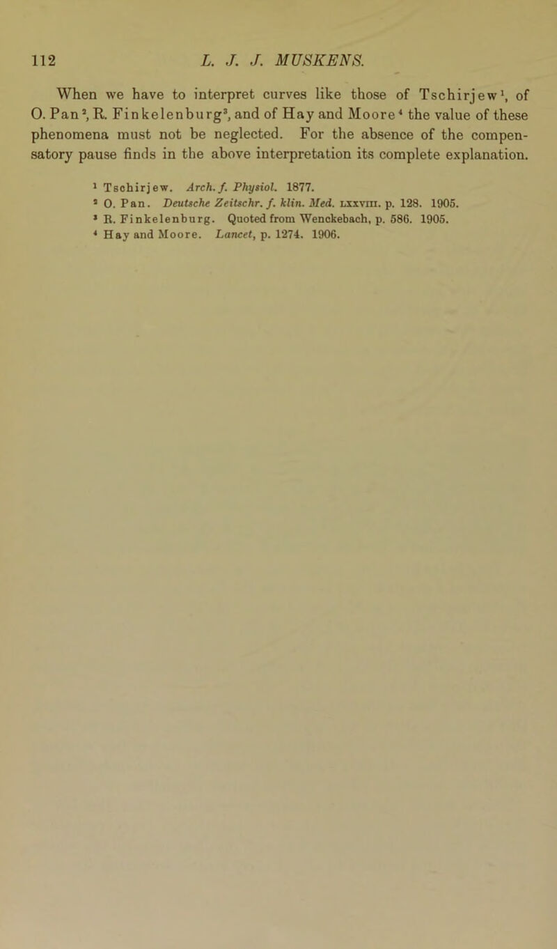 When we have to interpret curves like those of Tschirjew1 *, of 0. Pan’, R. Finkelenburg3, and of Hay and Moore4 the value of these phenomena must not be neglected. For the absence of the compen- satory pause finds in the above interpretation its complete explanation. 1 Tschirjew. Arch. f. Physiol. 1877. 5 0. Pan. Deutsche Zeitschr. f. klin. Med. lxxviii. p. 128. 1905. * R. Finkelenburg. Quoted from Wenckebach, p. 586. 1905. * Hay and Moore. Lancet, p. 1274. 1906.