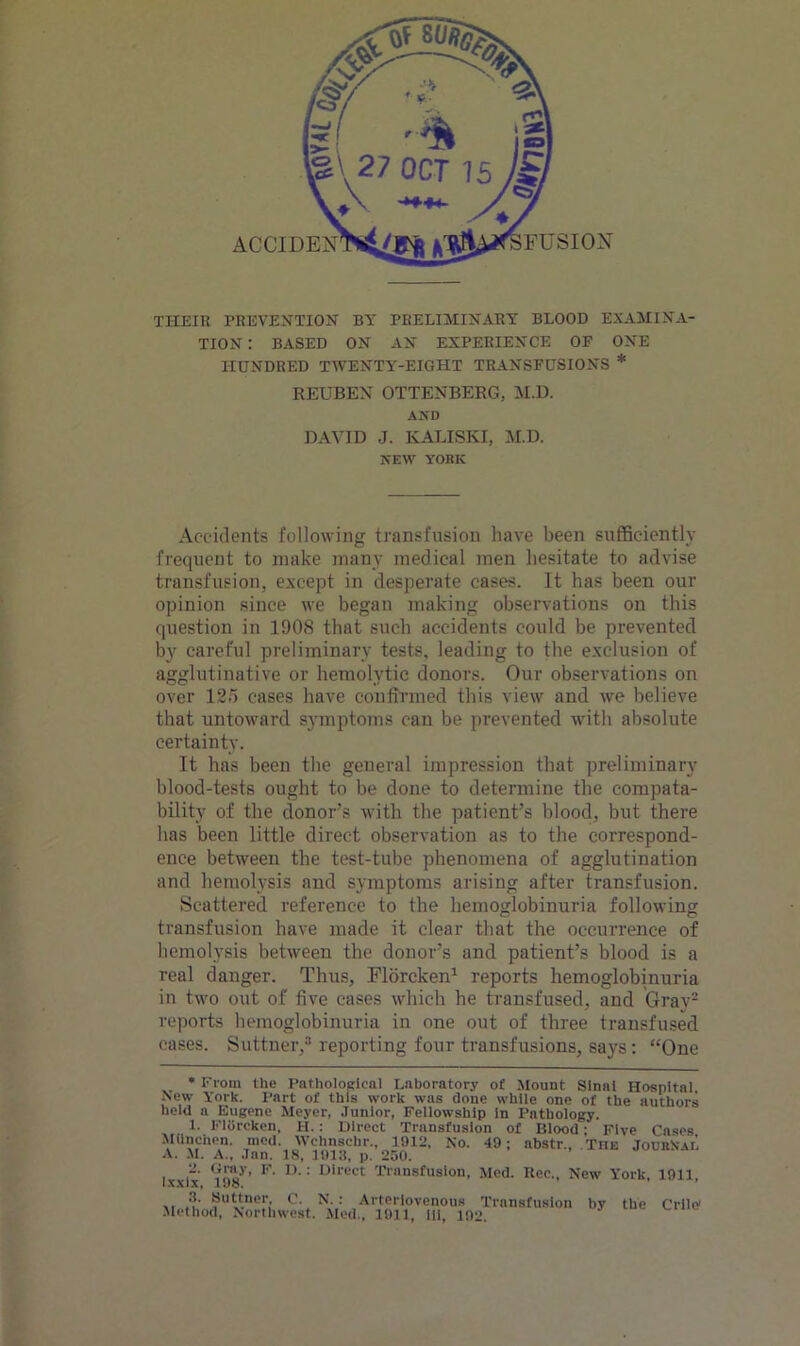 THEIR PREVENTION BY PRELIMINARY BLOOD EXAMINA- TION : BASED ON AN EXPERIENCE OF ONE HUNDRED TWENTY-EIGHT TRANSFUSIONS * REUBEN OTTENBERG, M.D. AND DAVID J. KALISKI, M.D. NEW YORK Accidents following transfusion have been sufficiently frequent to make many medical men hesitate to advise transfusion, except in desperate cases. It has been our opinion since we began making observations on this question in 1908 that such accidents could be prevented by careful preliminary tests, leading to the exclusion of agglutinative or hemolytic donors. Our observations on over 125 cases have confirmed this view and we believe that untoward symptoms can be prevented with absolute certainty. It has been the general impression that preliminary blood-tests ought to be done to determine the compata- bility of the donor’s with the patient’s blood, but there has been little direct observation as to the correspond- ence between the test-tube phenomena of agglutination and hemolysis and symptoms arising after transfusion. Scattered reference to the hemoglobinuria following transfusion have made it clear that the occurrence of hemolysis between the donor’s and patient’s blood is a real danger. Thus, Florcken* 1 reports hemoglobinuria in two out of five cases which he transfused, and Gray2 reports hemoglobinuria in one out of three transfused cases. Suttner,3 reporting four transfusions, says: “One * From the Pathological Laboratory of Mount Slnat Hospital, New York. Part of this work was done while one of the authors held a Eugene Meyer, Junior, Fellowship in Pathology. 1. Florcken, H. : Direct Transfusion of Blood; Five Cases MUnchen. mod. Wehnschr., 1912, No. 49; abstr., The Journal A. M. A.. Jan. 18, 1913, p. 250. I.xxix 'ills' ’ F‘ n' : Direct transfusion, Med. Uec., New York, 1911, ,, J!' ?u!t.nor.' C' N': Arteriovenous Transfusion by the Crilo1 Method, Northwest. Med., 1911, iii, 192.