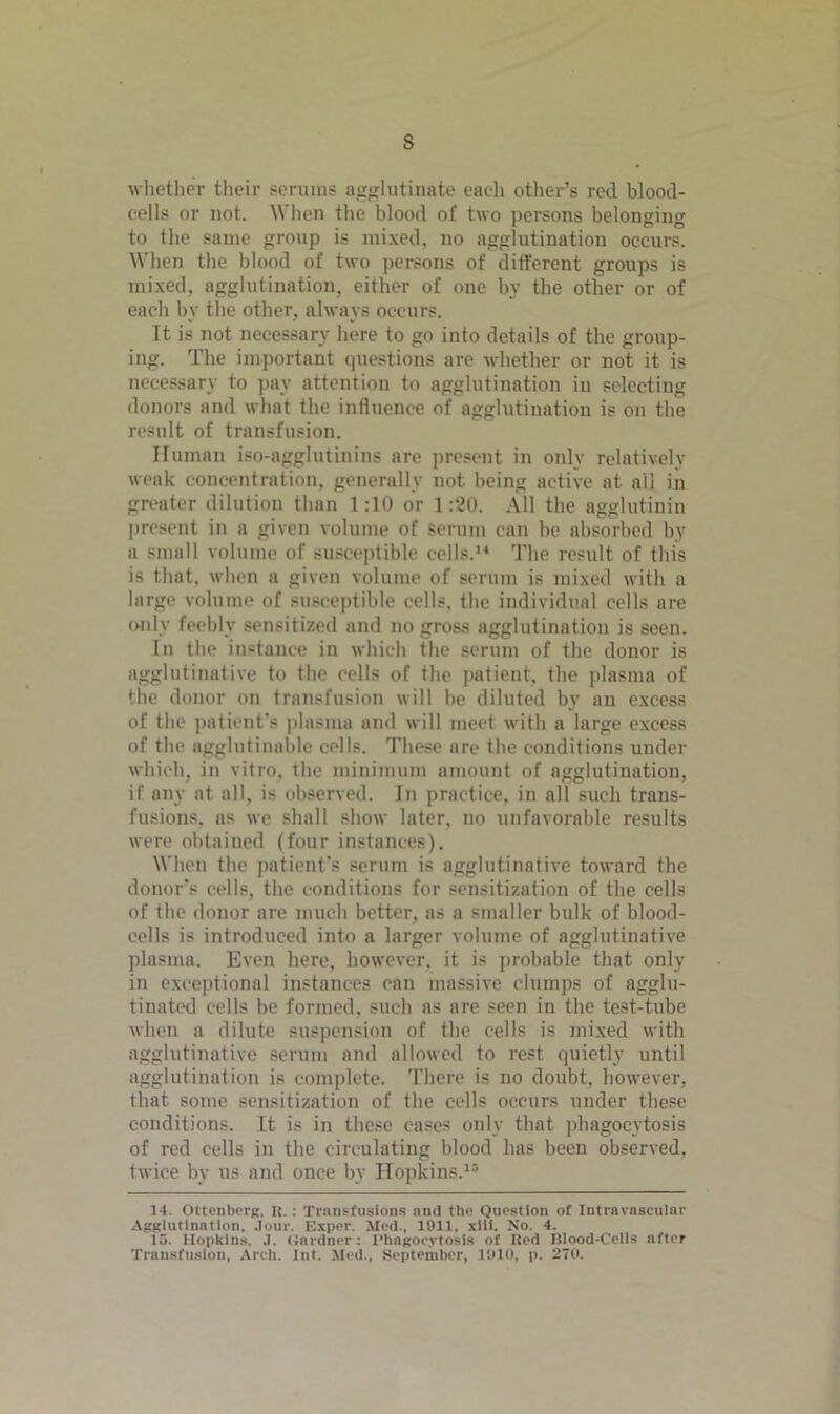 s whether their serums agglutinate eaeli other’s red blood- cells or not. When the blood of two persons belonging to the same group is mixed, no agglutination occurs. When the blood of two persons of different groups is mixed, agglutination, either of one by the other or of each by the other, always occurs. It is not necessary here to go into details of the group- ing. The important questions are whether or not it is necessary to pay attention to agglutination in selecting donors and what the influence of agglutination is on the result of transfusion. Human iso-agglutinins are present in only relatively weak concentration, generally not being active at all in greater dilution than 1:10 or 1:20. All the agglutinin present in a given volume of serum can be absorbed by a small volume of susceptible cells.1* The result of this is that, when a given volume of serum is mixed with a large volume of susceptible cells, the individual cells are only feebly sensitized and no gross agglutination is seen. In the instance in which the serum of the donor is agglutinative to the cells of the patient, the plasma of the donor on transfusion will be diluted by an excess of the patient’s plasma and will meet with a large excess of the agglutinable cells. These are the conditions under which, in vitro, the minimum amount of agglutination, if any at all, is observed. In practice, in all such trans- fusions, as we shall show later, no unfavorable results were obtained (four instances). When the patient's serum is agglutinative toward the donor's cells, the conditions for sensitization of the cells of the donor are much better, as a smaller bulk of blood- cells is introduced into a larger volume of agglutinative plasma. Even here, however, it is probable that only in exceptional instances can massive clumps of agglu- tinated cells be formed, such as are seen in the test-tube when a dilute suspension of the cells is mixed with agglutinative scrum and allowed to rest quietly until agglutination is complete. There is no doubt, however, that some sensitization of the cells occurs under these conditions. It is in these eases only that phagocytosis of red cells in the circulating blood has been observed, twice by us and once by Hopkins.15 14. Ottcnberg. It. : Transfusions and the Question of Intravascular Agglutination, .lour. Exper. Med.. 1911. xiii. No. 4. 15. Hopkins. .1. Gardner: Phagocytosis of Red Rlood-Cells after Transfusion, Arch. Int. Med., September, 1910, p. 270.
