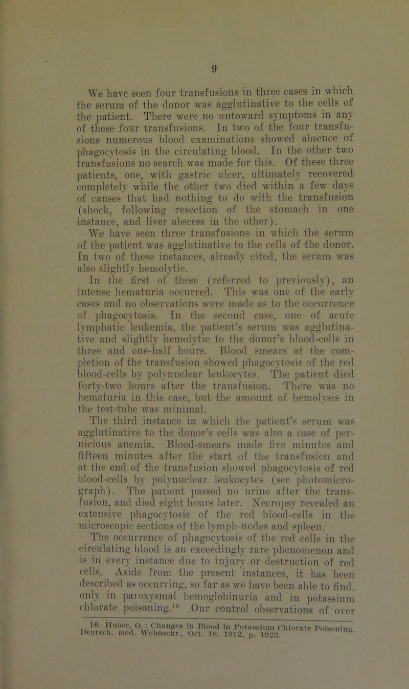 We have seen four transfusions in three eases in which the serum of the donor was agglutinative to the cells of the patient. There were no untoward symptoms in any of these four transfusions. In two of the four transfu- sions numerous blood examinations showed absence of phagocytosis in the circulating blood. In the other two transfusions no search was made for this. Of these three patients, one, witli gastric ulcer, ultimately recovered completely while the other two died within a few days of causes that had nothing to do with the transfusion (shock, following resection of the stomach in one instance, and liver abscess in the other). We have seen three transfusions in which the serum of the patient was agglutinative to the cells of the donor. In two of these instances, already cited, the serum was also slightly hemoljTic. In the first of these (referred to previously), an intense hematuria occurred. This was one of the early cases and no observations were made as to the occurrence of phagocytosis. In the second case, one of acute lymphatic leukemia, the patient's serum was agglutina- tive and slightly hemolytic to the donor's blood-cells in three and one-half hours. Blood smears at the com- pletion of the transfusion showed phagocytosis of the red blood-cells by polynuclear leukocytes. The patient died forty-two hours after the transfusion. There was no hematuria in this case, but the amount of hemolysis in the test-tube was minimal. The third instance in which the patient's serum was agglutinative to the donors cells was also a case of per- nicious anemia. Blood-smears made five minutes and fifteen minutes after the start of the transfusion and at the end of the transfusion showed phagocytosis of red blood-cells by polynuclear leukocytes (see photomicro- graph). The patient passed no urine after the trans- fusion. and died eight hours later. Necropsy revealed an extensive phagocytosis of the red blood-cells in the microscopic sections of the lymph-nodes and spleen. The occurrence of phagocytosis of the red cells in the circulating blood is an exceedingly rare phenomenon and is in every instance due to injury or destruction of red cells. Aside from the present instances, it has been described as occurring, so far as we have been able to find, only in paroxysmal hemoglobinuria and in potassium chlorate poisoning.' Our control observations of over Hi. Huber, O.: Chunk's In Blood in Potassium Chlorate Poisoning Deutscl). mod. \\chnschr., Oct. 10, 1012. p. 1022.