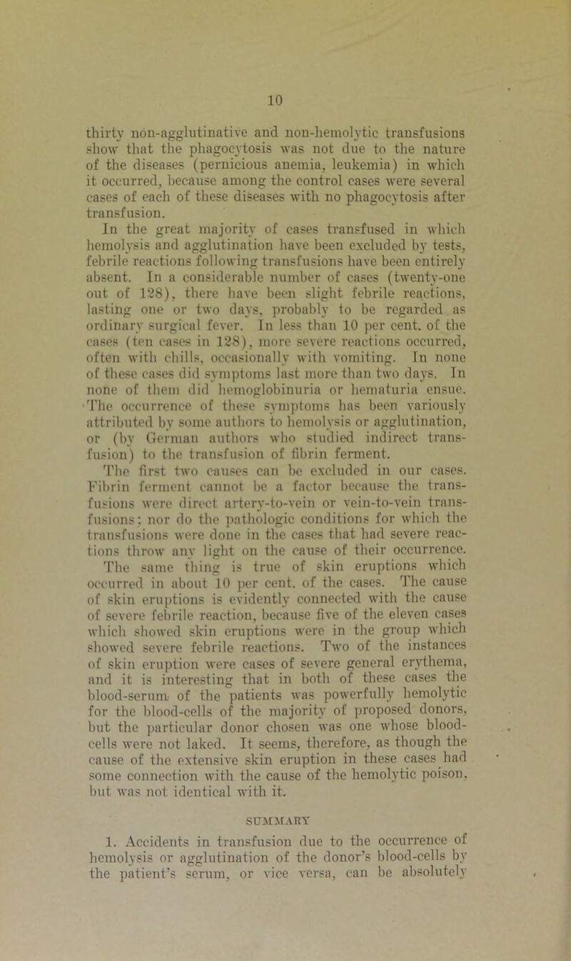 thirty non-agglutinative and non-hemolytic transfusions show that the phagocytosis was not due to the nature of the diseases (pernicious anemia, leukemia) in which it occurred, because among the control cases were several cases of each of these diseases with no phagocytosis after transfusion. In the great majority of cases transfused in which hemolysis and agglutination have been excluded by tests, febrile reactions following transfusions have been entirely absent. In a considerable number of cases (twenty-one out of 128), there have been slight febrile reactions, lasting one or two days, probably to be regarded as ordinary surgical fever. In less than 10 per cent, of the cases (ten cases in 128), more severe reactions occurred, often with chills, occasionally with vomiting. In none of these cases did symptoms last more than two days. In none of them did hemoglobinuria or hematuria ensue. The occurrence of these symptoms has been variously attributed by some authors to hemolysis or agglutination, or (by German authors who studied indirect trans- fusion) to the transfusion of fibrin ferment. The first two causes can be excluded in our cases. Fibrin ferment cannot be a factor because the trans- fusions were direct artery-to-vein or vein-to-vein trans- fusions; nor do the pathologic conditions for which the transfusions were done in the cases that had severe reac- tions throw any light on the cause of their occurrence. The same thing is true of skin eruptions which occurred in about 10 per cent, of the cases. The cause of skin eruptions is evidently connected with the cause of severe febrile reaction, because five of the eleven cases which showed skin eruptions were in the group which showed severe febrile reactions. Two of the instances of skin eruption were cases of severe general erythema, and it is interesting that in both of these cases the blood-serum of the patients was powerfully hemolytic for the blood-cells of the majority of proposed donors, but the particular donor chosen was one whose blood- cells were not laked. It seems, therefore, as though the cause of the extensive skin eruption in these cases had some connection with the cause of the hemolytic poison, but was not identical with it. SUMMARY 1. Accidents in transfusion due to the occurrence of hemolysis or agglutination of the donor’s blood-cells by the patient’s serum, or vice versa, can be absolutely