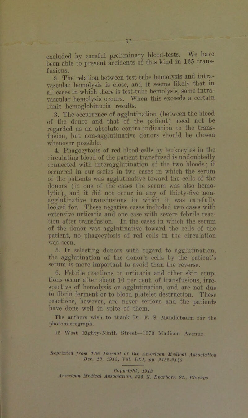 excluded by careful preliminary blood-tests. We have been able to prevent accidents of this kind in 125 trans- fusions. 2. The relation between test-tube hemolysis and intra- vascular hemolysis is close, and it seems likely that in all cases in which there is test-tube hemolysis, some intra- vascular hemolysis occurs. When this exceeds a certain limit hemoglobinuria results. 3. The occurrence of agglutination (between the blood of the donor and that of the patient) need not be regarded as an absolute contra-indication to the trans- fusion, but non-agglutinative donors should be chosen whenever possible. 4. Phagocytosis of red blood-cells by leukocytes in the circulating blood of the patient transfused is undoubtedly connected with interagglutination of the two bloods; it occurred in our series in two cases in which the serum of the patients was agglutinative toward the cells of the donors (in one of the cases the serum was also hemo- lytic), and it did not occur in any of thirty-five non- agglutinative transfusions in which it was carefully looked for. These negative cases included two cases with extensive urticaria and one case with severe febrile reac- tion after transfusion. In the cases in which the serum of the donor was agglutinative toward the cells of the patient, no phagocytosis of red cells in the circulation was seen. 5. In selecting donors with regard to agglutination, the agglutination of the donor’s cells by the patient’s serum is more important to avoid than the reverse. 6. Febrile reactions or urticaria and other skin erup- tions occur after about 10 per cent, of transfusions, irre- spective of hemolysis or agglutination, and are not due to fibrin ferment or to blood platelet destruction. These reactions, however, are never serious and the patients have done well in spite of them. The authors wish to thank Dr. F. S. Mandlebaum for the photomicrograph. 15 West Eighty-Ninth Street—1070 Madison Avenue. Reprinted from The Journal of the American Medical Association Dec. 13, 1913, Tol, LSI, pp. SIS8-SU1O Copyright, 1913 American Medical Association, 535 IV. Dearborn St,, Chicago