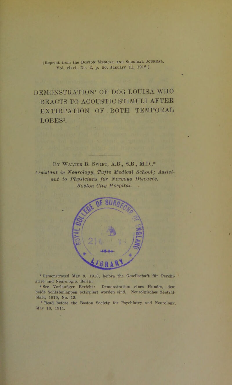 I Reprint from the Boston Medical and Surgical Jodrnal, Vol. clxvi. No. 2, p. 56, January 11, 1912.] DEMONSTRATION1 OP DOG LOUISA WHO REACTS TO ACOUSTIC STIMULI AFTER EXTIRPATION OF BOTH TEMPORAL LOBES2. By Walter B. Swift, A.B., S.B., M.D.,* Assistant in Neurology, Tufts Medical School; Assist- ant to Physicians for Nervous Diseases, Boston City Hospital. 1 Demonstrated May 9, 1910, before the Gesellschaft fflr Psychi- atrie nnd Neurologie, Berlin. 2 See VorlHufiger Bericht: Demonstration eines Hundes, dem beide Schlilfenlappen extirpiert worden sind. Neurolgisches Zentral- hlatt, 1910, No. 13. * Read before the Boston Society for Psychiatry and Neurology. May 18, 1911.