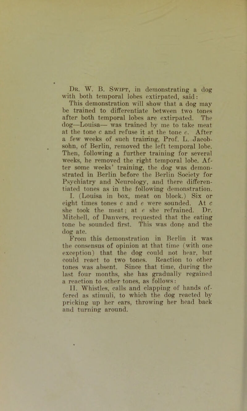 Dr. W. B. Swift, in demonstrating a dog with both temporal lobes extirpated, said: This demonstration will show that a dog may be trained to differentiate between two tones after both temporal lobes are extirpated. The dog—Louisa— was trained by me to take meat at the tone c and refuse it at the tone c. After a few weeks of such training. Prof. L. Jaeob- sohn, of Berlin, removed the left temporal lobe. Then, following a further training for several weeks, he removed the right temporal lohe. Af- ter some weeks’ training, the dog was demon- strated in Berlin before the Berlin Society for Psychiatry and Neurology, and there differen- tiated tones as in the following demonstration. I. (Louisa in box, meat on block.) Six or eight times tones c and e were sounded. At c she took the meat; at r she refrained. Dr. Mitchell, of Danvers, requested that the eating tone be sounded first. This was done and the dog ate. From this demonstration in Berlin it was the consensus of opinion at that time (with one exception) that the dog could not hear, but could react to two tones. Reaction to other tones was absent. Since that time, during the last four months, she has gradually regained a reaction to other tones, as follows: II. Whistles, calls and clapping of hands of- fered as stimuli, to which the dog reacted by pricking up her ears, throwing her head back and turning around.