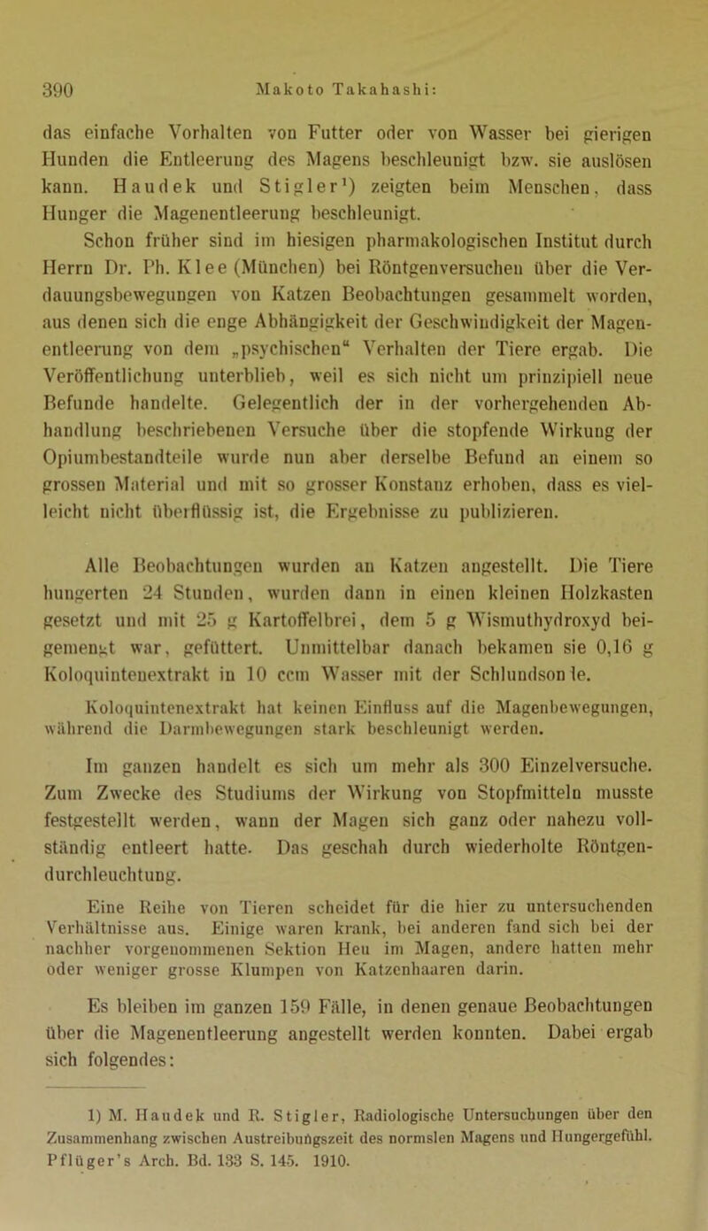 das einfache Vorhalten von Futter oder von Wasser bei gierigen Hunden die Entleerung des Magens beschleunigt bzw. sie auslösen kann. Haudek und Stigler1) zeigten beim Menschen, dass Hunger die Magenentleerung beschleunigt. Schon früher sind im hiesigen pharmakologischen Institut durch Herrn Dr. Ph. Klee (München) bei Röntgenversuchen über die Ver- dauungsbewegungen von Katzen Beobachtungen gesammelt worden, aus denen sich die enge Abhängigkeit der Geschwindigkeit der Magen- entleerung von dem „psychischen“ Verhalten der Tiere ergab. Die Veröffentlichung unterblieb, weil es sich nicht um prinzipiell neue Befunde handelte. Gelegentlich der in der vorhergehenden Ab- handlung beschriebenen Versuche über die stopfende Wirkung der Opiumbestandteile wurde nun aber derselbe Befund an einem so grossen Material und mit so grosser Konstanz erhoben, dass es viel- leicht nicht überflüssig ist, die Ergebnisse zu publizieren. Alle Beobachtungen wurden an Katzen angestellt. Die Tiere hungerten 24 Stunden, wurden dann in einen kleinen Holzkasten gesetzt und mit 25 g Kartoffelbrei, dem 5 g Wismuthydroxyd bei- gemengt war, gefüttert. Unmittelbar danach bekamen sie 0,16 g Koloquintenextrakt in 10 ccm Wasser mit der Schlundson le. Koloquintenextrakt hat keinen Einfluss auf die Magenbewegungen, während die Darmbewegungen stark beschleunigt werden. Im ganzen haudelt es sich um mehr als 300 Einzelversuche. Zum Zwecke des Studiums der Wirkung von Stopfmitteln musste festgestellt werden, wann der Magen sich ganz oder nahezu voll- ständig entleert hatte. Das geschah durch wiederholte Röntgen- durchleuchtung. Eine Reibe von Tieren scheidet für die hier zu untersuchenden Verhältnisse aus. Einige waren krank, bei anderen fand sich bei der nachher vorgenonunenen Sektion Heu im Magen, andere hatten mehr oder weniger grosse Klumpen von Katzenhaaren darin. Es bleiben im ganzen 159 Fälle, in denen genaue Beobachtungen über die Magenentleerung angestellt werden konnten. Dabei ergab sich folgendes: 1) M. Haudek und R. Stigler, Radiologische Untersuchungen über den Zusammenhang zwischen Austreiburtgszeit des normslen Magens und Hungergefühl. Pflüger’s Arch. Bd. 133 S. 145. 1910.