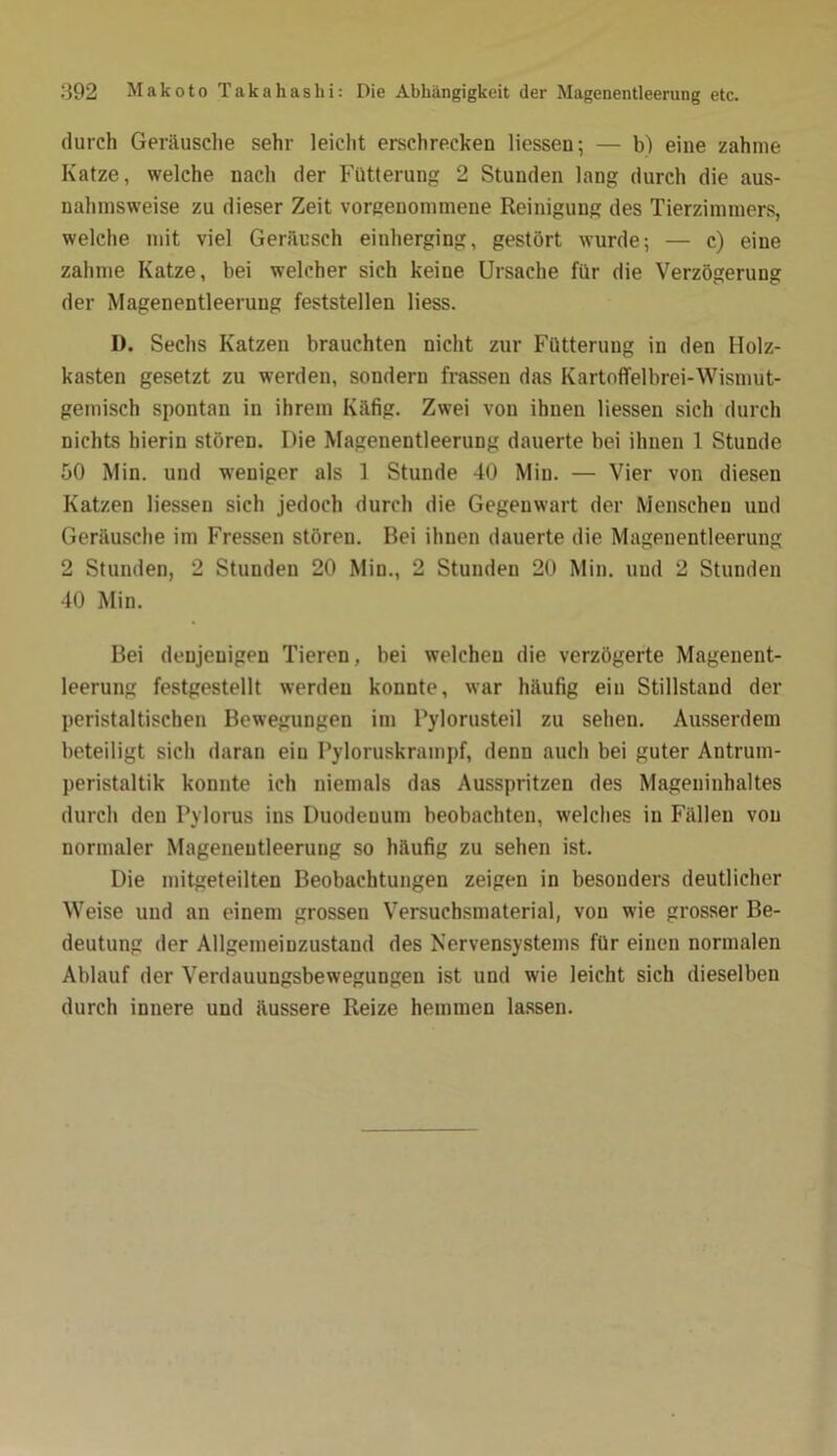 durch Geräusche sehr leicht erschrecken Hessen; — b) eine zahme Katze, welche nach der Fütterung 2 Stunden lang durch die aus- nahmsweise zu dieser Zeit vorgenommene Reinigung des Tierzimmers, welche mit viel Geräusch einherging, gestört wurde; — c) eine zahme Katze, bei welcher sich keine Ursache für die Verzögerung der Magenentleeruug feststellen liess. I). Sechs Katzen brauchten nicht zur Fütterung in den IIolz- kasten gesetzt zu werden, sondern frassen das Kartoffelbrei-Wismut- gemisch spontan in ihrem Käfig. Zwei von ihnen Hessen sich durch nichts hierin stören. Die Magenentleerung dauerte bei ihnen 1 Stunde 50 Min. und weniger als 1 Stunde 40 Min. — Vier von diesen Katzen Hessen sich jedoch durch die Gegenwart der Menschen und Geräusche im Fressen stören. Bei ihnen dauerte die Magenentleerung 2 Stunden, 2 Stunden 20 Min., 2 Stunden 20 Min. und 2 Stunden 40 Min. Bei denjenigen Tieren, bei welchen die verzögerte Magenent- leerung festgestellt werden konnte, war häufig ein Stillstand der peristaltischen Bewegungen im Pylorusteil zu sehen. Ausserdem beteiligt sich daran ein Pyloruskrampf, denn auch bei guter Antrum- peristaltik konnte ich niemals das Ausspritzen des Mageninhaltes durch den Pylorus ins Duodeuum beobachten, welches in Fällen von normaler Magenentleeruug so häufig zu sehen ist. Die mitgeteilteu Beobachtungen zeigen in besonders deutlicher Weise und an einem grossen Versuchsmaterial, von wie grosser Be- deutung der Allgemeinzustand des Nervensystems für einen normalen Ablauf der Verdauungsbewegungen ist und wie leicht sich dieselben durch innere und äussere Reize hemmen lassen.