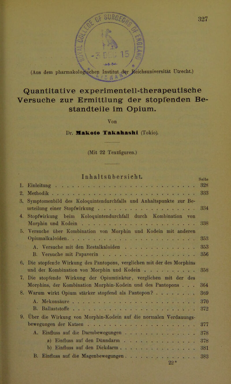 Quantitative experimentell-therapeutische Versuche zur Ermittlung- der stopfenden Be- standteile im Opium. Von Dr. Makoto Takahashi (Tokio). (Mit 22 Textfiguren.) Inhaltsübersicht. Seite 1. Einleitung 328 2. Methodik 333 3. Symptomenbild des Koloquintendurchfalls und Anhaltspunkte zur Be- urteilung einer Stopfwirkung 334 4. Stopfwirkung beim Koloquintendurchfall durch Kombination von Morphin und Kodein 338 5. Versuche über Kombination von Morphin und Kodein mit anderen Opiumalkaloiden 353 A. Versuche mit den Restalkaloiden 353 B. Versuche mit Papaverin 356 6. Die stopfende Wirkung des Pantopons, verglichen mit der des Morphins und der Kombination von Morphin und Kodein 358 7. Die stopfende Wirkung der Opiumtinktur, verglichen mit der des Morphins, der Kombination Morphin-Kodein und des Pantopons . . . 364 8. Warum wirkt Opium stärker stopfend als Pantopon? 369 A. Mekonsäure 370 B. Ballaststoffe 372 9. Über die Wirkung von Morphin-Kodein auf die normalen Verdauungs- bewegungen der Katzen 377 A. Einfluss auf die Darmbewegungen 378 a) Einfluss auf den Dünndarm 378 b) Einfluss auf den Dickdarm 381 B. Einfluss auf die Magenbewegungen 383 22*