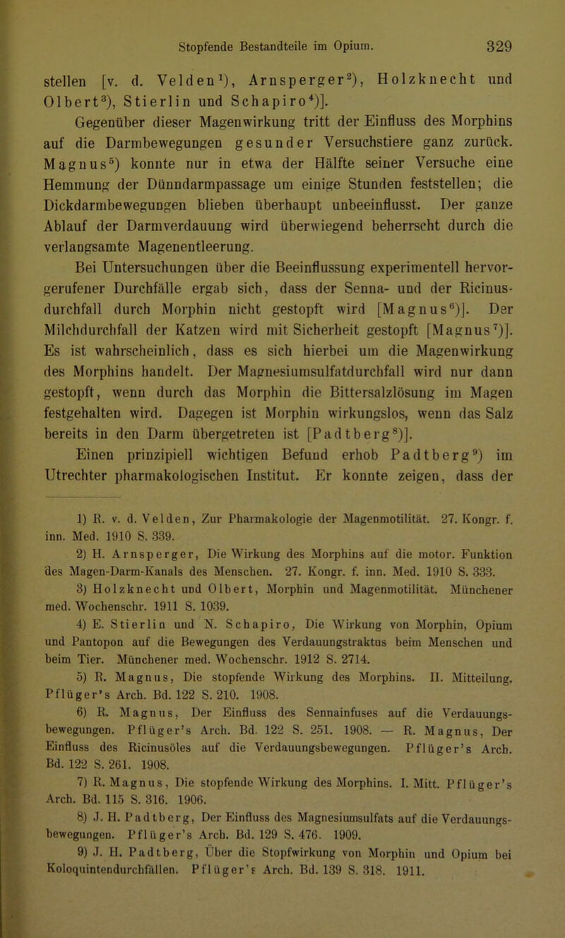 stellen [v. d. Velden1), Arnsperger2), Holzknecht und Olbert3 4 5), Stierlin und Schapiro1)]. Gegenüber dieser Magenwirkung tritt der Einfluss des Morphins auf die Darmbewegungen gesunder Versuchstiere ganz zurück. Magnus3) konnte nur in etwa der Hälfte seiner Versuche eine Hemmung der Dünndarmpassage um einige Stunden feststellen; die Dickdarmbewegungen blieben überhaupt unbeeinflusst. Der ganze Ablauf der Darmverdauung wird überwiegend beherrscht durch die verlangsamte Magenentleerung. Bei Untersuchungen über die Beeinflussung experimentell hervor- gerufener Durchfälle ergab sich, dass der Senna- und der Ricinus- durchfall durch Morphin nicht gestopft wird [Magnus6)]. Der Milchdurchfall der Katzen wird mit Sicherheit gestopft [Magnus7)]. Es ist wahrscheinlich, dass es sich hierbei um die Magenwirkung des Morphins handelt. Der Magnesiumsulfatdurchfall wird nur dann gestopft, wenn durch das Morphin die Bittersalzlösung im Magen festgehalten wird. Dagegen ist Morphin wirkungslos, wenn das Salz bereits in den Darm übergetreten ist [Padtberg8)]. Einen prinzipiell wichtigen Befund erhob Pad tberg9) im Utrechter pharmakologischen Institut. Er konnte zeigen, dass der 1) R. v. d. Velden, Zur Pharmakologie der Magenmotilität. 27. Ivongr. f. inn. Med. 1910 S. 339. 2) H. Arnsperger, Die Wirkung des Morphins auf die motor. Funktion des Magen-Darm-Kanals des Menschen. 27. Kongr. f. inn. Med. 1910 S. 333. 3) Holzknecht imd Olbert, Morphin und Magenmotilität. Münchener med. Wochenschr. 1911 S. 1039. 4) E. Stierlin und N. Schapiro, Die Wirkung von Morphin, Opium und Pantopon auf die Bewegungen des Verdauungstraktus beim Menschen und beim Tier. Münchener med. Wochenschr. 1912 S. 2714. 5) R. Magnus, Die stopfende Wirkung des Morphins. II. Mitteilung. Pflüger’s Arch. Bd. 122 S. 210. 1908. 6) R. Magnus, Der Einfluss des Sennainfuses auf die Verdauungs- bewegungen. Pflüger’s Arch. Bd. 122 S. 251. 1908. — R. Magnus, Der Einfluss des Ricinusöles auf die Verdauungsbewegungen. Pflüger’s Arcb. Bd. 122 S. 261. 1908. 7) R. Magnus, Die stopfende Wirkung des Morphins. I. Mitt. Pflüger’s Arch. Bd. 115 S. 316. 1906. 8) J. II. Padtberg, Der Einfluss des Magnesiumsulfats auf die Verdauungs- bewegungen. Pflüger’s Arch. Bd. 129 S. 476. 1909. 9) J. II. Padtberg, Über die Stopfwirkung von Morphin und Opium hei Koloquintendurchfällen. Pflüger’s Arch. Bd. 139 S. 318. 1911.