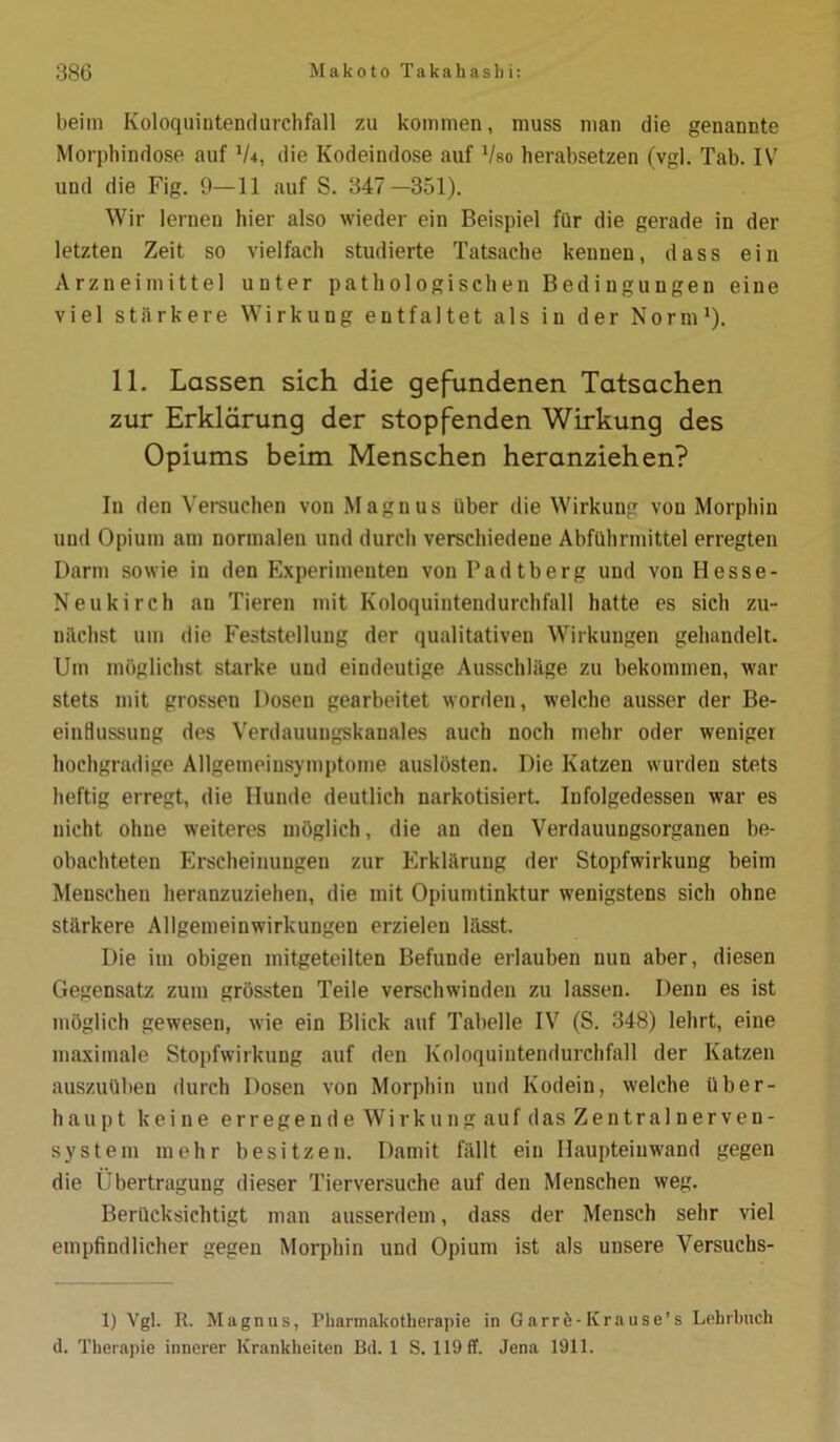 beim Koloquintendurcbfall zu kommen, muss man die genannte Morphindose auf iU, die Kodeindose auf Vso herabsetzen (vgl. Tab. IV und die Fig. 9—11 auf S. 347 —351). Wir lernen hier also wieder ein Beispiel für die gerade in der letzten Zeit so vielfach studierte Tatsache kennen, dass ein Arzneimittel unter pathologischen Bedingungen eine viel stärkere Wirkung entfaltet als iu der Norm1). 11. Lassen sich die gefundenen Tatsachen zur Erklärung der stopfenden Wirkung des Opiums beim Menschen heranziehen? In den Versuchen von Magnus über die Wirkung von Morphin und Opium am normalen und durch verschiedene Abführmittel erregten Darm sowie in den Experimenten von Padtberg und von Hesse- Neu kirch an Tieren mit Koloquintendurchfall hatte es sich zu- nächst um die Feststellung der qualitativen Wirkungen gehandelt. Um möglichst starke und eindeutige Ausschläge zu bekommen, war stets mit grossen Dosen gearbeitet worden, welche ausser der Be- einflussung des Verdauungskauales auch noch mehr oder weniger hochgradige Allgemeinsymptome auslösten. Die Katzen wurden stets heftig erregt, die Hunde deutlich narkotisiert. Infolgedessen war es nicht ohne weiteres möglich, die an den Verdauungsorganen be- obachteten Erscheinungen zur Erklärung der Stopfwirkung beim Menschen heranzuziehen, die mit Opiumtinktur wenigstens sich ohne stärkere Allgemeinwirkungen erzielen lässt. Die im obigen mitgeteilten Befunde erlauben nun aber, diesen Gegensatz zum grössten Teile verschwinden zu lassen. Denn es ist möglich gewesen, wie ein Blick auf Tabelle IV (S. 348) lehrt, eine maximale Stopfwirkung auf den Koloquintendurcbfall der Katzen auszuüben durch Dosen von Morphin und Kodein, welche über- haupt keine erregende Wirkung auf das Zentralnerven- system mehr besitzen. Damit fällt ein Haupteinwand gegen die Übertragung dieser Tierversuche auf den Menschen weg. Berücksichtigt man ausserdem, dass der Mensch sehr viel empfindlicher gegen Morphin und Opium ist als unsere Versuchs- 1) Vgl. R. Magnus, Pharmakotherapie in Garrö-Krause’s Lehrbuch d. Therapie innerer Krankheiten Bd. 1 S. 119 ff. Jena 1911.