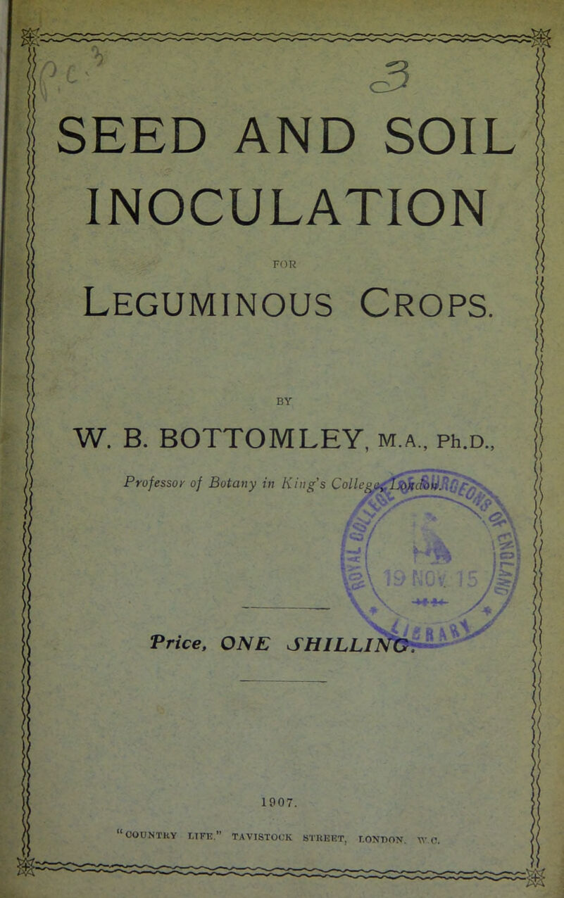 INOCULATION FOR Leguminous Crops BY W. B. BOTTOM LEY, m.a., ph.a, Professor of Botany in King’s College Price, ONE SHILLI 1907. ■1