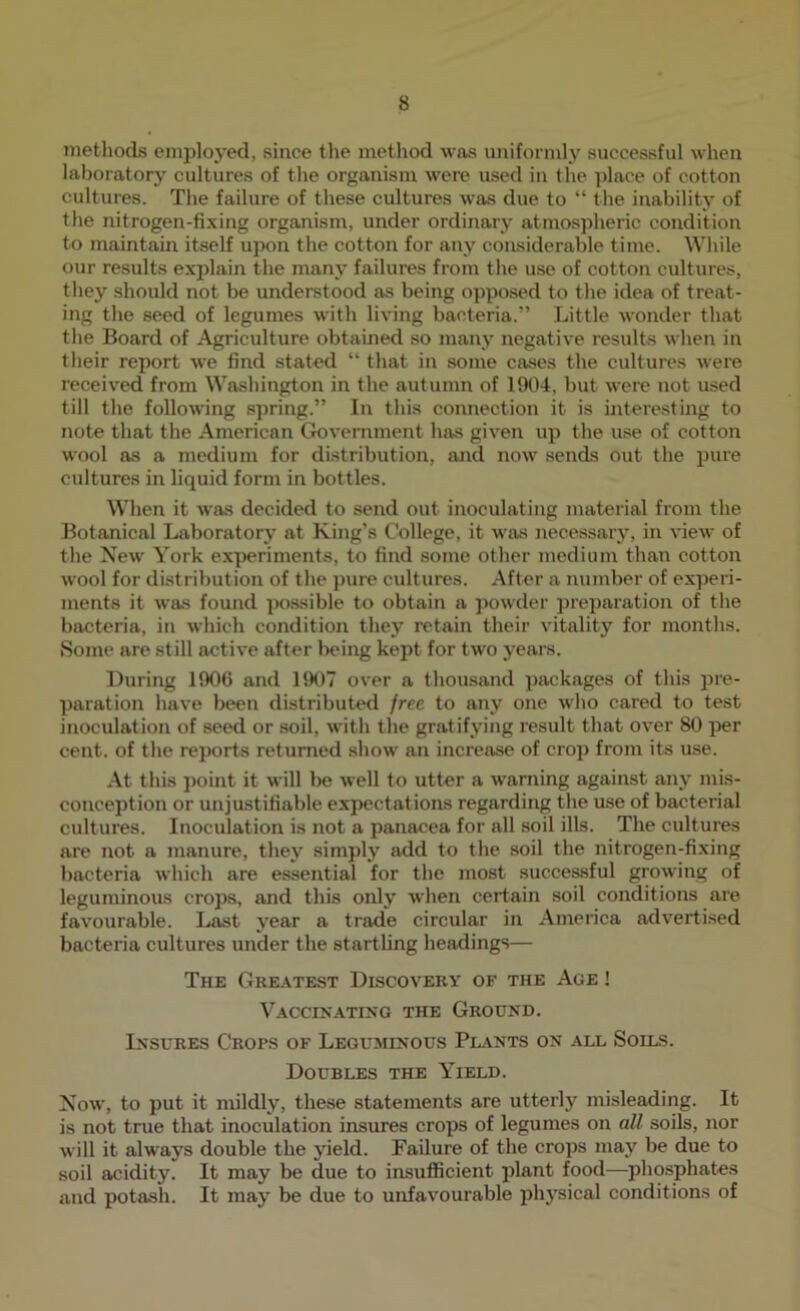 metliods employed, since the method was uniformly successful when laboratory cultures of the organism were used in the place of cotton cultures. Tlie failure of these cultures was due to “ the inability of the nitrogen-fixing organism, under ordinary atmospheric condition to maintain itself upon the cotton for any considerable time. Wliile our results explain the many failures from the use of cotton cultures, they should not be understood as being opposed to the idea of treat- ing the seed of legumes with living bacteria.” Little wonder that the Board of Agriculture obtained so many negative results when in their report we find stated “ that in some cases the cultures were received from Washington in the autumn of 1904, but were not used till the following spring.” In this connection it is interesting to note that the American Government has given up the use of cotton wool as a medium for distribution, and now sends out the pure cultures in liquid form in bottles. When it was decided to send out inoculating material from the Botanical Laboratory at King’s College, it was necessary, in view of the New York experiments, to find some other medium than cotton wool for distribution of the pure cultures. After a number of experi- ments it was found possible to obtain a powder preparation of the bacteria, in which condition they retain their vitality for months. Some are still active after l)eing kept for two years. During 1906 and 1907 over a thou.sand packages of this pre- paration have been distributed free to any one who cared to test inoculation of seed or soil, with the gratifying result that over 80 per cent, of the reports returned show an increase of crop from its use. At this point it will be well to utter a warning against any mis- conception or unjustifiable expectations regarding the u.se of bacterial cultures. Inoculation is not a panacea for all soil ills. The cultures are not a manure, they simply add to tlie soil the nitrogen-fixing bacteria which are essential for the most successful growing of leguminous crops, and this only when certain soil conditions are favourable. Last year a trade circular in America advertised bacteria cultures under the startling headings— The Gke.\test Discovery of the Age ! Vaccinating the Ground. Insures Crops of Leguminous Pl.\nts on all Soils. Doubles the Yield. Now, to put it mildly, these statements are utterly misleading. It is not true that inoculation insures crops of legumes on all soils, nor will it always double the yield. Failure of the crops may be due to soil acidity. It may be due to insufficient plant food—phosphates and potash. It may be due to unfavourable physical conditions of