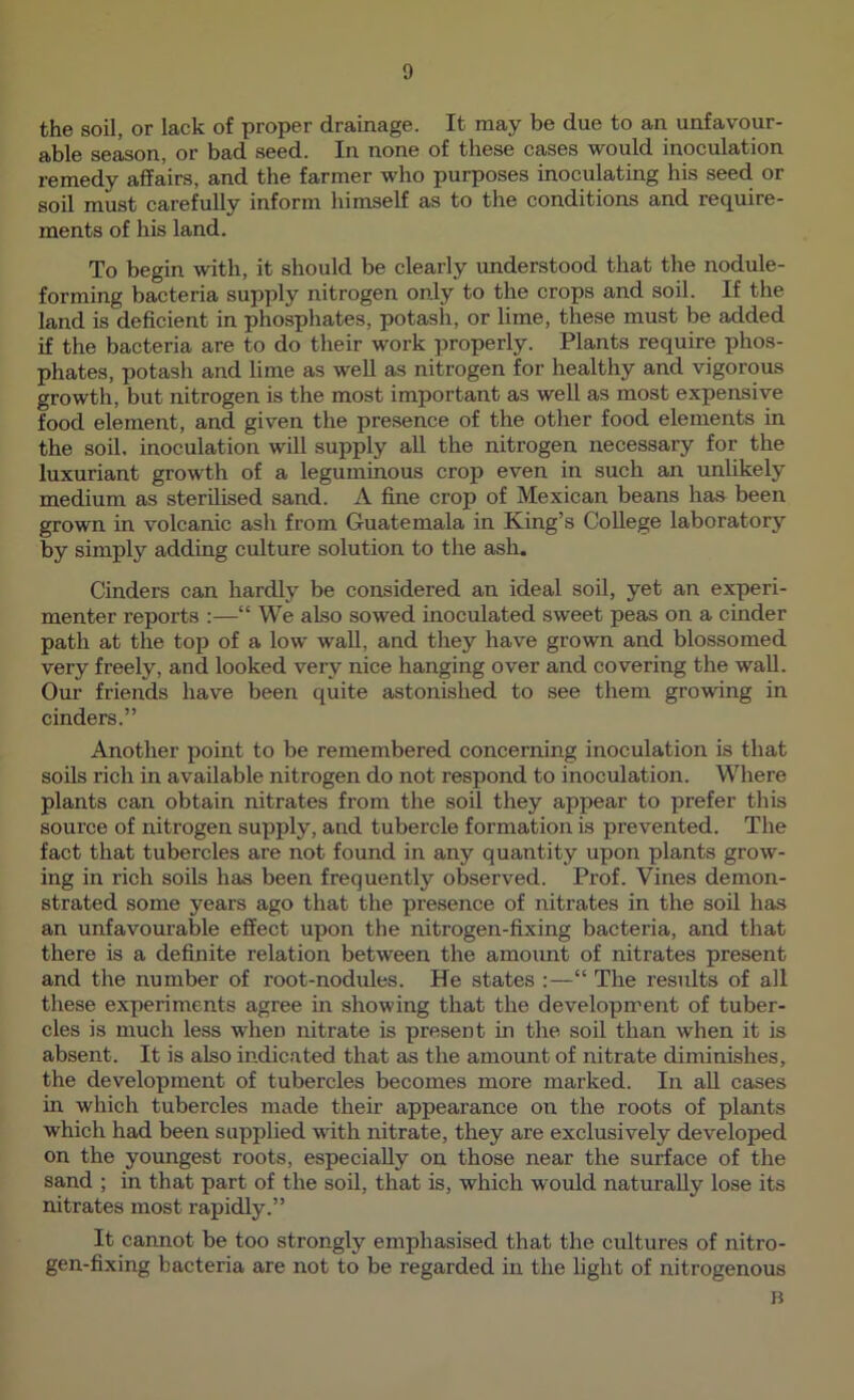 the soil, or lack of proper drainage. It may be due to an unfavour- able season, or bad seed. In none of these cases would inoculation remedy affairs, and the farmer who purposes inoculating his seed or soil must carefully inform himself as to the conditions and require- ments of his land. To begin with, it should be clearly understood that the nodule- forming bacteria supply nitrogen only to the crops and soil. If the land is deficient in phosphates, potash, or lime, these must be added if the bacteria are to do their work properly. Plants require phos- phates, potash and lime as weU as nitrogen for healthy and vigorous growth, but nitrogen is the most important as well as most expensive food element, and given the presence of the other food elements in the soil, inoculation will supply all the nitrogen necessary for the luxuriant growth of a leguminous crop even in such an unlikely medium as sterilised sand. A fine crop of Mexican beans has been grown in volcanic ash from Guatemala in King’s College laboratory by simply adding culture solution to the ash. Cinders can hardly be considered an ideal soil, yet an experi- menter reports :—“ We also sowed inoculated sweet peas on a cinder path at the top of a low wall, and they have grown and blossomed very freely, and looked very nice hanging over and covering the wall. Our friends have been quite astonished to see them growing in cinders.” Another point to be remembered concerning inoculation is that soils rich in available nitrogen do not respond to inoculation. Where plants can obtain nitrates from the soil they appear to prefer this source of nitrogen supply, and tubercle formation is prevented. The fact that tubercles are not found in any quantity upon plants grow- ing in rich soils has been frequently observed. Prof. Vines demon- strated some years ago that the presence of nitrates in the soil has an unfavourable effect upon the nitrogen-fixing bacteria, and that there is a definite relation between the amount of nitrates present and the number of root-nodules. He states :—“ The results of all these experiments agree in showing that the development of tuber- cles is much less when nitrate is present in the soil than when it is absent. It is also indicated that as the amount of nitrate diminishes, the development of tubercles becomes more marked. In all cases in which tubercles made their appearance on the roots of plants which had been supplied with nitrate, they are exclusively developed on the youngest roots, especially on those near the surface of the sand ; in that part of the soil, that is, which would naturally lose its nitrates most rapidly.” It cannot be too strongly emphasised that the cultures of nitro- gen-fixing bacteria are not to be regarded in the light of nitrogenous B