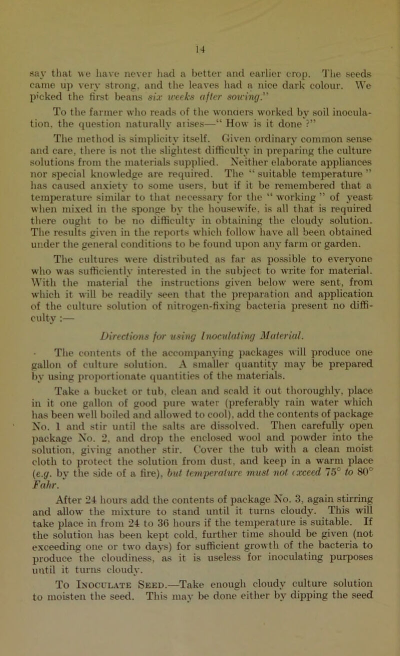 say that we have never liad a better and earlier crop. The seeds came u]> very strong, and the leaves had a nice dark colour. We P'cked the first beans six treek's after sowing” To the farmer who reads of the wonders worked by soil inocula- tion, the question naturally aiises—“ How is it done ?” The method is simplicity itself. Given ordinary common sense and care, there is not the slightest difficulty in preparing the culture solutions from the materials supplied. Neither elaborate appliances nor special knowledge are required. The “ suitable temperature ” has caased an.xiety to some usei’s, but if it be remembered that a temperature similar to that necessary for the “ Avorking ” of yeast when mixed in the sponge by the houseAvife, is all that is required there ought to be no difficulty in obtaining the cloudy solution. The results given in the reports Avhich folloAV have all been obtained under the general conditions to be found iq)on any farm or garden. The cultures Avere distributed ns far as possible to eA-eryone AA’ho Avas sufficiently interested in the subject to Avrite for material. With the material the instructions given beloAv Avere sent, from AA-hich it Avill be readily seen that the ])rc])arntion and application of the culturA* solution of nitrogen-fixing bacteiia present no diffi- culty :— Directions for using Inoculating Material. The contents of the accomj)anying j)ackages Avill produce one gallon of culture solution. A smaller quantity may be prepared by usijig j)roj)ortionate ({uantities of the materials. Take a bucket or tub, clean and scald it out thoroughly, place in it one gallon of good pure Avater (])referably rain AA'ater AA'hich has been Avell boiled and alloAved to cool), add the contents of package No. 1 and stir until the salts are dissolved. Then carefully open package No. 2, and drop the enclosed aa'ooI and poAA'der into the solution, giving another stir. CoA'er the tub Avith a clean moist cloth to protect the solution from dust, and keej) in a AAarm place (e.g. by the side of a fire), but tem'perature must not (xceed 75° to 80° Falir. After 24 hours add the contents of package No. 3, again stirring and alloAV the mixture to stand until it turns cloudy. This will take place in from 24 to 36 hours if the temperature is suitable. If the solution has been kept cold, further time should be given (not exceeding one or tAVO dajs) for sufficient groAvtli of the bacteria to produce the cloudiness, as it is useless for inoculating puiqjoses until it turns cloudy. To Inocul.\te Seed.—Take enough cloudy culture solution to moisten the seed. This may be done either by dipping the seed