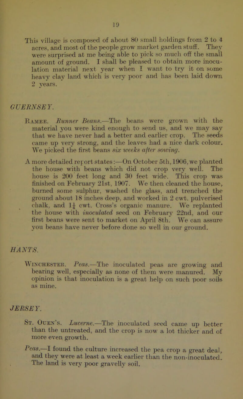 Tills village is composed of about 80 small holdings from 2 to 4 acres, and most of the people grow market garden stufE. The^^ were surprised at me being able to pick so much off the small amount of ground. I shall be pleased to obtain more inocu- lation material next year when I want to try it on some heavj' clay land which is very poor and has been laid down. 2 years. GUERNSEY. Ramee. Runner Beans.—The beans were grown with the material you wei'e kind enough to send us, and we may say that we have never had a better and earlier crop. The seeds came up very strong, and the leaves had a nice dark colour. We picked the first beans six weeks after sowing. A more detailed report states:—On October 5th, 1906, we planted the house with beans which did not crop very well. The house is 200 feet long and 30 feet wide. This crop was finished on February 21st, 1907. We then cleaned the house, burned some sulphur, washed the glass, and trenched the ground about 18 inches deep, and worked in 2 cwt. pulverised chalk, and IJ cwt. Cross’s organic manure. We replanted the house with inoculated seed on February 22nd, and our first beans were sent to market on April 8th. We can assure you beans have never before done so well in our ground. HANTS. Winchester. Peas.—The inoculated peas are growing and bearing well, especially as none of them were manured. My opinion is that inoculation is a great help) on such poor soils as mine. JERSEY. St. Ouen’s. Lucerne.—The inoculated seed came up better than the untreated, and the crop is now a lot thicker and of more even growth. Peas.—I found the culture increased the pea crop a great deal, and they were at least a week earlier than the non-inoculated. The land is very poor gravelly soil.